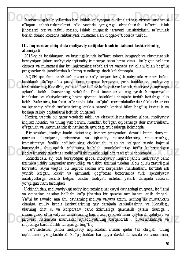 Jamiyatning ko p yillardan beri ishlab kelayotgan qurilmalaridagi xizmat muddatini‟
o tagan   asbob-uskunalarni   o z   vaqtida   yangisiga   almashtirish,   ta mir   -talab	
‟ ‟ ‟
jihozlarni   tez   va   sifatli   sozlab,   ishlab   chiqarish   jarayoni   uzluksizligini   ta minlab	
‟
berish doimo korxona rahbariyati, mutaxasislari diqqat-e tiborida turibdi. 	
‟
 
III. Inqirozdan chiqishda moliyaviy natijalar hisobini takomillashtirishning 
ahamiyati. 
  2015-yilda boshlangan  va bugungi kunda ko lami tobora kengayib va chuqurlashib	
‟
borayotgan  jahon  moliyaviy-iqtisodiy  inqirozga  baho  berar   ekan  , ko pgina  xalqaro	
‟
ekspert va mutaxassislar  bu inqirozning sabablari va yanada avj olishi bilan bog liq	
‟
prognozlarida javoblardan ko proq savollarga duch kelishmoqda. 	
‟
    AQSH   ipotekali   kreditlash   tizimida   ro y   bergan   tanglik   natijasida   inqiroz   holati	
‟
boshlandi.   So ngra   bu   jarayonning   miqyosi   kengayib,   yirik   banklar   va   moliyaviy	
‟
tuzilmalarning likvidlik, ya ni to lov to lov kobilyati zaiflashib, moliyaviy inqirozga	
‟ ‟ ‟
aylanib   ketdi.   Dunyoning   yetakchi   fond   bozorlarida   eng   yirik   kompaniyalar
indekslari   va   aksiyalarining   bozor   qiymati   haloklatli   darajada   tushib   ketishiga   olib
keldi.   Bularning   barchasi,   o z   navbatida,   ko plab   mammlakatlarda   ishlab   chiqarish
‟ ‟
va   iqtisodiy   o sish   sur atlarining   keskin   pasayib   ketishi   bilan   bog liq   ishsizlik   va	
‟ ‟ ‟
boshqa salbiy oqibatlarni keltirib chiqaradi. 
    Hozirgi   vaqtda   bir   qator   yetakchi   tahlil   va   ekspertlik  markazlari   global   moliyaviy
inqiroz holatini va uning yuz berishi  mumkin bo lgan oqibatlarga doir materiallarni	
‟
o rganish va umumlashtirish natijasida quyidagi xulosalarga kelmoqda. 	
‟
    Birinchidan,   moliya-banki   tizimidagi   inqiroz   jarayonlari   deyarli   butun   dunyoni
qamrab   olayotgani,   retsessiya   va   iqtisodiy   pasayishlarning   muqarrrarligi,
investitetsiya   faollik   qo llashining   cheklanishi   talab   va   xalqaro   savdo   hajmini	
‟
kamayishi,   shuningdek,   jahonning   ko plab   mamlakatlariga   tas ir   ko rsatadigan	
‟ ‟ ‟
jiddiy ijtimoiy talofatlar sodir bo lishi mumkinligi o z tasdig ini topmoqda. 	
‟ ‟ ‟
    Ikkinchidan,   avj   olib   borayotgan   global   moliyaviy   inqiroz   jahon   moliyaviy   bank
tizimida jiddiy nuqsonlar mavjudligi va ushbu tizimni tubdan isloh qilish zarurligini
ko rsatdi.   Ayni   vaqtda   bu   inqiroz   asosan   o z   korparativ   manfaatlarni   ko zlab   ish	
‟ ‟ ‟
yuritib   kelgan,   kredit   va   qimmatli   qog ozlar   bozorlarida   turli   spekulyativ	
‟
amaliyotlarga   berilib   ketgan   baklar   faoliyati   ustidan   yetarli   darajada   nazorat
yo qligini ham tasdiqladi. 	
‟
  Uchinchidan, moliyaviy-iqtisodiy inqirozning har qaysi davlatdagi miqyosi, ko lami	
‟
va   oqibatlari   qanday   bo lishi   ko p   jihatdan   bir   qancha   omillardan   kelib   chiqadi.	
‟ ‟
Ya ni   bu   avvalo,   ana   shu   davlatning   moliya   valyuta   tizimi   nechog lik   mustahkam	
‟ ‟
ekaniga,   milliy   kredit   institutlarining   qay   darajada   kapitallashuvi   va   likvidligi,
ularning   chet   el   va   korporativ   bank   tizimlariga   qanchalik   qaram   ekaniga   ,
shuningdek, oltin valyuta zaxirasining hajmi xorijiy kreditlarni qaytarish qobilyati va
pirovard   natijasida   mamlakat   iqtisodiyotining   barqarorlik   ,   diversifikatsiya   va
raqobatga bardoshlilik darajasiga bog liq. 	
‟
    To rtinchidan   jahon   moliyaviy   inqirozidan   imkon   qadar   tez   chiqish,   uning	
‟
oqibatlarini   yengilashtirish   ko p   jihatdan   har   qaysi   davlat   doirasida   va   umumman,	
‟
  30