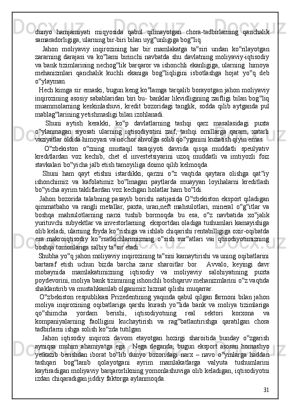 dunyo   hamjamiyati   miqyosida   qabul   qilinayotgan   chora-tadbirlarning   qanchalik
samaradorligiga, ularning bir-biri bilan uyg unligiga bog liq.  ‟ ‟
    Jahon   moliyaviy   inqirozining   har   bir   mamlakatga   ta siri   undan   ko rilayotgan	
‟ ‟
zararning   darajasi   va   ko lami   birinchi   navbatda   shu   davlatning   moliyaviy-iqtisodiy	
‟
va bank tizimlarining nechog lik barqaror va ishonchli ekanligiga, ularning   himoya	
‟
mehanizmlari   qanchalik   kuchli   ekaniga   bog liqligini   isbotlashga   hojat   yo q   deb	
‟ ‟
o ylayman. 	
‟
   Hech kimga sir emaski, bugun keng ko lamga tarqalib borayotgan jahon moliyaviy	
‟
inqirozining asosiy sabablaridan biri bu- banklar likvidligining zaifligi bilan bog liq	
‟
muammolarning   keskinlashuvi,   kredit   bozoridagi   tanglik,   sodda   qilib   aytganda   pul
mablag larining yetishmasligi bilan izohlanadi.  	
‟
    Shuni   aytish   kerakki,   ko p   davlatlarning   tashqi   qarz   masalasidagi   puxta	
‟
o ylanmagan   siyosati   ularning   iqtisodiyotini   zaif,   tashqi   omillarga   qaram,   xatarli	
‟
vaziyatlar oldida himoyasi va nochor ahvolga solib qo yganini kuzatish qiyin emas.  	
‟
    O zbekiston   o zning   mustaqil   taraqiyoti   davrida   qisqa   muddatli   speulyativ	
‟ ‟
kreditlardan   voz   kechib,   chet   el   investetsiyarini   uzoq   muddatli   va   imtiyozli   foiz
stavkalari bo yicha jalb etish tamoyiliga doimo qilib kelmoqda. 	
‟
    Shuni   ham   qayt   etishni   istardikki,   qarzni   o z   vaqtida   qaytara   olishga   qat iy	
‟ ‟
ishonchimiz   va   kafolatimiz   bo lmagan   paytlarda   muayyan   loyihalarni   kreditlash	
‟
bo yicha ayrim takliflardan voz kechgan holatlar ham bo ldi. 	
‟ ‟
   Jahon bozorida talabning pasayib  borishi  natijasida  O zbekiston  eksport  qiladigan	
‟
qimmatbaho   va   rangli   metallar,   paxta,   uran,neft   mahsulotlari,   mineral   o g itlar   va	
‟ ‟
boshqa   mahsulotlarning   narxi   tushib   bormoqda   bu   esa,   o z   navbatida   xo jalik	
‟ ‟
yurituvchi subyektlar va investorlarning   eksportdan oladiga tushumlari kamayishiga
olib keladi, ularning foyda ko rishiga va ishlab chiqarishi rentabilligiga oxir-oqibatda	
‟
esa   makroiqtisodiy   ko rsatkichlarimizning   o sish   sur atlari   vai   qtisodiyotimizning	
‟ ‟ ‟
boshqa tomonlariga salbiy ta sir etadi. 	
‟
  Shubha yo q jahon moliyaviy inqirozining ta sini kamaytirishi va uning oqibatlarini	
‟ ‟
bartaraf   etish   uchun   bizda   barcha   zarur   sharoitlar   bor.     Avvalo,   keyingi   davr
mobaynida   mamlakatimizning   iqtisodiy   va   moliyaviy   salohiyatining   puxta
poydevorini, moliya bank tizimining ishonchli boshqaruv mehanizmlarini o z vaqtida	
‟
shaklantirib va mustahkamlab olganimiz hizmat qilishi muqarrar. 
   O zbekiston respublikasi  Prizedentining yaqinda qabul  qilgan farmoni  bilan jahon	
‟
moliya   inqirozining   oqibatlariga   qarshi   kurash   yo lida   bank   va   moliya   tizimlariga	
‟
qo shimcha   yordam   berishi,   iqtisodiyotning   real   sektori   korxona   va	
‟
kompaniyalarning   faolligini   kuchaytirish   va   rag batlantirishga   qaratilgan   chora	
‟
tadbirlarni ishga solish ko zda tutilgan. 	
‟
    Jahon   iqtisodiy   inqirozi   davom   etayotgan   hozirgi   sharoitida   bunday   o zgarish	
‟
ayniqsa   muhim   ahamiyatga   ega.     Nega   deganda,   bugun   eksport   asosan   homashyo
yetkazib   berishdan   iborat   bo lib   dunyo   bozoridagi   narx   –   navo   o yinlarga   haddan	
‟ ‟
tashqari   bog lanib   qolayotgani   ayrim   mamlakatlarga   valyuta   tushumlarini	
‟
kaytiradigan moliyaviy barqarorlikning yomonlashuviga olib keladigan, iqtisodiyotni
izdan chiqaradigan jiddiy faktorga aylanmoqda. 
  31