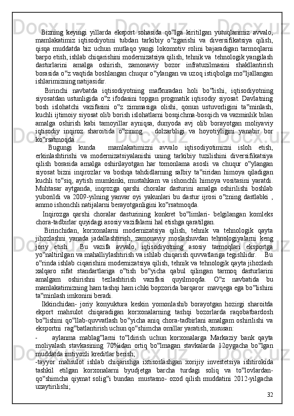     Bizning   keyingi   yillarda   eksport   sohasida   qo lga   kiritilgan   yutuqlarimiz   avvalo,‟
mamlakatimiz   iqtisodiyotini   tubdan   tarkibiy   o zgarishi   va   diversifikatsiya   qilish,
‟
qisqa   muddatda   biz   uchun   mutlaqo   yangi   lokomotiv   rolini   bajaradigan   tarmoqlarni
barpo etish, ishlab chiqarishini modernizatsiya qilish, tehnik va  tehnologik yangilash
dasturlarini   amalga   oshirish,   zamonaviy   bozor   infratuzilmasini   shakllantirish
borasida o z vaqtida boshlangan chuqur o ylangan va uzoq istiqbolga mo ljallangan	
‟ ‟ ‟
ishlarimizning natijasidir. 
    Birinchi   navbatda   iqtisodiyotning   mafkuradan   holi   bo lishi,   iqtisodiyotning	
‟
siyosatdan   ustunligida   o z   ifodasini   topgan   progmatik   iqtisodiy   siyosat.   Davlatning	
‟
bosh   islohatchi   vazifasini   o z   zimmasiga   olishi,   qonun   ustuvorligini   ta minlash,	
‟ ‟
kuchli ijtimoiy siyosat olib borish islohatlarni bosqichma-bosqich va vazminlik bilan
amalga   oshirish   kabi   tamoyillar   ayniqsa,   dunyoda   avj   olib   borayotgan   moliyaviy
iqtisodiy   inqiroz   sharoitida   o zining       dolzarbligi   va   hoyotiyligini   yanabir   bor	
‟
ko rsatmoqda. 	
‟
    Bugungi   kunda     mamlakatimizni   avvalo   iqtisodiyotimizni   isloh   etish,
erkinlashtirishi   va   modernizatsiyalanishi   uning   tarkibiy   tuzilishini   diversifikatsiya
qilish   borasida   amalga   oshirilayotgan   har   tomonlama   asosli   va   chuqur   o ylangan	
‟
siyosat   bizni   inqirozlar   va   boshqa   tahdidlarning   salbiy   ta siridan   himoya   qiladigan	
‟
kuchli   to siq,   aytish   mumkinki,   mustahkam   va   ishonchli   himoya   vositasini   yaratdi.	
‟
Muhtasar   aytganda,   inqrozga   qarshi   choralar   dasturini   amalga   oshirilishi   boshlab
yuborildi   va   2009-yilning   yanvar   oyi   yakunlari   bu   dastur   ijrosi   o zning   dastlabki   ,	
‟
ammo ishonchli natijalarni berayotganligini ko rsatmoqda.  	
‟
    Inqirozga   qarshi   choralar   dasturining   konkret   bo limlari-   belgilangan   komleks	
‟
chora-tadbirlar quyidagi asosiy vazifalarni hal etishga qaratilgan. 
    Birinchidan,   korxonalarni   modernizatsiya   qilish,   tehnik   va   tehnologik   qayta
jihozlashni   yanada   jadallashtirish,   zamonaviy   moslashuvdan   tehnologiyalarni   keng
joriy   etish.     Bu   vazifa   avvalo,   iqtisodiyotning   asosiy   tarmoqlari   eksportga
yo naltirilgan va mahalliylashtirish va ishlab chiqarish quvvatlariga tegishlidir.    Bu	
‟
o rinda ishlab ciqarishini modernizatsiya qilish, tehnik va tehnologik qayta jihozlash
‟
xalqaro   sifat   standartlariga   o tish   bo yicha   qabul   qilingan   tarmoq   dasturlarini	
‟ ‟
amalgam   oshirishni   tezlashtirish   vazifasi   quyilmoqda.   O z   navbatida   bu	
‟
mamlakatimizning ham tashqi ham ichki bopzorida barqaror  mavqega ega bo lishini	
‟
ta minlash imkonini beradi.  	
‟
    Ikkinchidan-   joriy   konyuktura   keskin   yomonlashib   borayotgan   hozirgi   sharoitda
ekport   mahsulot   chiqaradigan   korxonalarning   tashqi   bozorlarda   raqobatbardosh
bo lishini   qo llab-quvvatlash   bo yicha aniq  chora-tadbirlani   amalgam  oshirilishi  va
‟ ‟ ‟
eksportni  rag batlantirish uchun qo shimcha omillar yaratish, xususan:  	
‟ ‟
- aylanma   mablag larni   to ldirish   uchun   korxonalarga   Markaziy   bank   qayta	
‟ ‟
moliyalash   stavkasining   70%idan   ortiq   bo lmagan   stavkalarda   12oygacha   bo lgan	
‟ ‟
muddatda imtiyozli kreditlar berish; 
-tayyor   mahsulot   ishlab   chiqarishga   ixtisoslashgan   xorijiy   investetsiya   ishtirokida
tashkil   etilgan   korxonalarni   byudjetga   barcha   turdagi   soliq   va   to lovlardan-	
‟
qo shimcha  qiymat  solig i  bundan   mustasno-  ozod qilish muddatini  2012-yilgacha	
‟ ‟
uzaytirilishi; 
  32   