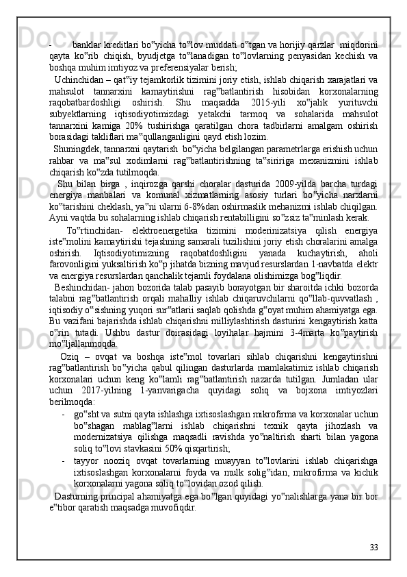 - banklar kreditlari bo yicha to lov muddati o tgan va horijiy qarzlar  miqdorini‟ ‟ ‟
qayta   ko rib   chiqish,   byudjetga   to lanadigan   to lovlarning   penyasidan   kechish   va	
‟ ‟ ‟
boshqa muhim imtiyoz va preferensiyalar berish; 
   Uchinchidan – qat iy tejamkorlik tizimini joriy etish, ishlab chiqarish xarajatlari va	
‟
mahsulot   tannarxini   kamaytirishni   rag batlantirish   hisobidan   korxonalarning	
‟
raqobatbardoshligi   oshirish.   Shu   maqsadda   2015-yili   xo jalik   yurituvchi	
‟
subyektlarning   iqtisodiyotimizdagi   yetakchi   tarmoq   va   sohalarida   mahsulot
tannarxini   kamiga   20%   tushirishga   qaratilgan   chora   tadbirlarni   amalgam   oshirish
borasidagi takliflari ma qullanganligini qayd etish lozim. 	
‟
  Shuningdek, tannarxni qaytarish  bo yicha belgilangan parametrlarga erishish uchun	
‟
rahbar   va   ma sul   xodimlarni   rag batlantirishning   ta siririga   mexanizmini   ishlab	
‟ ‟ ‟
chiqarish ko zda tutilmoqda. 	
‟
    Shu   bilan   birga   ,   inqirozga   qarshi   choralar   dasturida   2009-yilda   barcha   turdagi
energiya   manbalari   va   komunal   xizmatlarning   asosiy   turlari   bo yicha   narxlarni	
‟
ko tarishini cheklash, ya ni ularni 6-8%dan oshirmaslik mehanizmi ishlab chiqilgan.	
‟ ‟
Ayni vaqtda bu sohalarning ishlab chiqarish rentabilligini so zsiz ta minlash kerak. 	
‟ ‟
    To rtinchidan-   elektroenergetika   tizimini   moderinizatsiya   qilish   energiya	
‟
iste molini kamaytirishi tejashning samarali tuzilishini joriy etish choralarini amalga	
‟
oshirish.   Iqtisodiyotimizning   raqobatdoshligini   yanada   kuchaytirish,   aholi
farovonligini yuksaltirish ko p jihatda bizning mavjud resurslardan 1-navbatda elektr	
‟
va energiya resurslardan qanchalik tejamli foydalana olishimizga bog liqdir. 	
‟
   Beshinchidan- jahon bozorida talab pasayib borayotgan bir sharoitda ichki bozorda
talabni   rag batlantirish   orqali   mahalliy   ishlab   chiqaruvchilarni   qo llab-quvvatlash   ,	
‟ ‟
iqtisodiy o sishning yuqori sur atlarii saqlab qolishda g oyat muhim ahamiyatga ega.
‟ ‟ ‟
Bu vazifani bajarishda ishlab chiqarishni milliylashtirish dasturini kengaytirish katta
o rin   tutadi.   Ushbu   dastur   doirasidagi   loyihalar   hajmini   3-4marta   ko paytirish	
‟ ‟
mo ljallanmoqda. 	
‟
    Oziq   –   ovqat   va   boshqa   iste mol   tovarlari   sihlab   chiqarishni   kengaytirishni	
‟
rag batlantirish   bo yicha   qabul   qilingan   dasturlarda   mamlakatimiz   ishlab   chiqarish	
‟ ‟
korxonalari   uchun   keng   ko lamli   rag batlantirish   nazarda   tutilgan.   Jumladan   ular	
‟ ‟
uchun   2017-yilning   1-yanvarigacha   quyidagi   soliq   va   bojxona   imtiyozlari
berilmoqda: 
- go sht va sutni qayta ishlashga ixtisoslashgan mikrofirma va korxonalar uchun	
‟
bo shagan   mablag larni   ishlab   chiqarishni   texnik   qayta   jihozlash   va
‟ ‟
modernizatsiya   qilishga   maqsadli   ravishda   yo naltirish   sharti   bilan   yagona	
‟
soliq to lovi stavkasini 50% qisqartirish; 	
‟
- tayyor   nooziq   ovqat   tovarlarning   muayyan   to lovlarini   ishlab   chiqarishga	
‟
ixtisoslashgan   korxonalarni   foyda   va   mulk   solig idan,   mikrofirma   va   kichik
‟
korxonalarni yagona soliq to lovidan ozod qilish. 	
‟
   Dasturning principal ahamiyatga ega bo lgan quyidagi yo nalishlarga yana bir bor	
‟ ‟
e tibor qaratish maqsadga muvofiqdir. 	
‟
  33