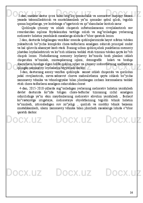   1-dan, mazkur dastur  ijrosi bilan bog liq qonunchilik va normative huquqiy bazani‟
yanada   takomillashtirish   va   mustahkamlash   ya ni   qonunlar   qabul   qilish,   tegishli	
‟
qonun hujjatlariga, yer kodeksiga o zgartirish va qo shimchalar kiritish zarur. 	
‟ ‟
    Qishloqda   ijtimoiy   va   ishlab   chiqarish   infratuzilamasini   rivojlalantirish   suv
resurslaridan   oqilona   foydalanishni   tartibga   solish   va   sug oriladigan   yerlarning	
‟
meliorativ holatini yaxshilash masalariga alohida e tibor qaratish lozim. 	
‟
   2-dan, dasturda belgilangan vazifalar orasida qishloqlarimizda hayot sifatini tubdan
yuksaltirish   bo yicha   kompleks   chora-tadbirlarni   amalgam   oshirish   principal   muhit	
‟
va hal qiluvchi ahamiyat kasb etadi. Buning uchun qishloq aholi punktlarini memoriy
jihatdan loyihalashtirish va ko rish ishlarini tashkil etish tizimini tubdan qayta ko rib	
‟ ‟
chiqish   lozim.   Hududlarning   memoriy   loyihaviy   ko rinishi   bosh   planlari   ishlab	
‟
chiqarishni   ta minlah,   mintaqalarning   iqlimi,   demografik     holati   va   boshqa	
‟
sharoitlarni hisobga olgan holda qishloq uylari va ijtimoiy inshootlarning unifikatsiya
qilingan namunaviy loyihalarini tayyorlash darkor. 
    3-dan,   dasturning   asosiy   vazifasi   qishloqda     sanoat   ishlab   chiqarishi   va   qurilishni
jadal   rivojlantirish,   meva-sabzavot   chorva   mahsulotlarini   qayta   ishlash   bo yicha	
‟
zamonaviy   tehnika   va   tehnologiyalar   bilan   jihozlangan   ixcham   korxonalarni   tashkil
etish chora-tadbirlarni amalgam oshirishdan iborat. 
   4-dan, 2015-2018-yillarda sug oriladigan yerlarning meliorativ holatini yaxshilash	
‟
davlat   dasturida   ko zda   tutigan   chora-tadbirlar   tizimining   izchil   amalgam	
‟
oshirilishiga   ya ni   ekin   maydonlarning   meliorativ   ahvolini   yaxshilash   ,   faoliayt	
‟
ko rsatayotga   irrigatsiya,   melioratsiya   obyektlarining   tegishli   tehnik   holatini	
‟
ta minlash,   ixtisoslashgan   suv   xo jaligi   ,   qurilish   va   moddiy   tehnik   bazasini
‟ ‟
mustahkamlash,   ularni   zamonaviy   tehnika   bilan   jihozlash   masalariga   lohida   e tibor	
‟
qaratsh darkor. 
  34   