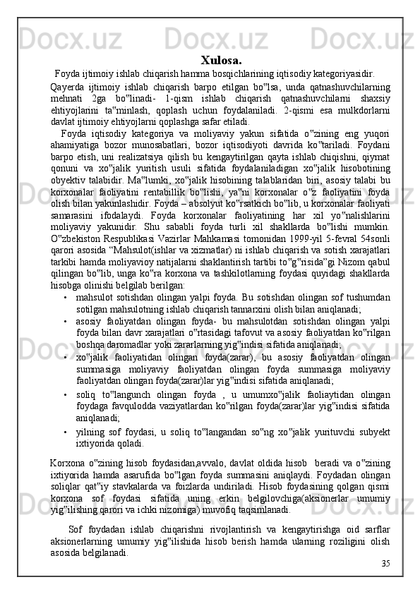  
Xulosa.
  Foyda ijtimoiy ishlab chiqarish hamma bosqichlarining iqtisodiy kategoriyasidir. 
Qayerda   ijtimoiy   ishlab   chiqarish   barpo   etilgan   bo lsa,   unda   qatnashuvchilarning‟
mehnati   2ga   bo linadi-   1-qism   ishlab   chiqarish   qatnashuvchilarni   shaxsiy	
‟
ehtiyojlarini   ta minlash,   qoplash   uchun   foydalaniladi.   2-qismi   esa   mulkdorlarni	
‟
davlat ijtimoiy ehtiyojlarni qoplashga safar etiladi. 
    Foyda   iqtisodiy   kategoriya   va   moliyaviy   yakun   sifatida   o zining   eng   yuqori	
‟
ahamiyatiga   bozor   munosabatlari,   bozor   iqtisodiyoti   davrida   ko tariladi.   Foydani	
‟
barpo   etish,   uni   realizatsiya   qilish   bu   kengaytirilgan   qayta   ishlab   chiqishni,   qiymat
qonuni   va   xo jalik   yuritish   usuli   sifatida   foydalaniladigan   xo jalik   hisobotining	
‟ ‟
obyektiv   talabidir.   Ma lumki,   xo jalik   hisobining   talablaridan   biri,   asosiy   talabi   bu	
‟ ‟
korxonalar   faoliyatini   rentabillik   bo lishi,   ya ni   korxonalar   o z   faoliyatini   foyda	
‟ ‟ ‟
olish bilan yakunlashidir. Foyda – absolyut ko rsatkich bo lib, u korxonalar faoliyati	
‟ ‟
samarasini   ifodalaydi.   Foyda   korxonalar   faoliyatining   har   xil   yo nalishlarini	
‟
moliyaviy   yakunidir.   Shu   sababli   foyda   turli   xil   shakllarda   bo lishi   mumkin.	
‟
O zbekiston  Respublikasi  Vazirlar  Mahkamasi  tomonidan  1999-yil  5-fevral   54sonli	
‟
qarori asosida “Mahsulot(ishlar va xizmatlar) ni ishlab chiqarish va sotish xarajatlari
tarkibi hamda moliyavioy natijalarni shaklantirish tartibi to g risida”gi Nizom qabul	
‟ ‟
qilingan bo lib, unga ko ra korxona va tashkilotlarning foydasi  quyidagi shakllarda	
‟ ‟
hisobga olinishi belgilab berilgan:  
• mahsulot   sotishdan   olingan   yalpi   foyda.  Bu   sotishdan   olingan  sof   tushumdan
sotilgan mahsulotning ishlab chiqarish tannarxini olish bilan aniqlanadi; 
• asosiy   faoliyatdan   olingan   foyda-   bu   mahsulotdan   sotishdan   olingan   yalpi
foyda bilan davr xarajatlari o rtasidagi tafovut va asosiy faoliyatdan ko rilgan	
‟ ‟
boshqa daromadlar yoki zararlarning yig indisi sifatida aniqlanadi; 	
‟
• xo jalik   faoliyatidan   olingan   foyda(zarar),   bu   asosiy   faoliyatdan   olingan	
‟
summasiga   moliyaviy   faoliyatdan   olingan   foyda   summasiga   moliyaviy
faoliyatdan olingan foyda(zarar)lar yig indisi sifatida aniqlanadi; 	
‟
• soliq   to langunch   olingan   foyda   ,   u   umumxo jalik   faoliaytidan   olingan	
‟ ‟
foydaga favqulodda vaziyatlardan ko rilgan foyda(zarar)lar yig indisi sifatida	
‟ ‟
aniqlanadi; 
• yilning   sof   foydasi,   u   soliq   to langandan   so ng   xo jalik   yurituvchi   subyekt	
‟ ‟ ‟
ixtiyorida qoladi. 
Korxona   o zining   hisob   foydasidan,avvalo,   davlat   oldida   hisob     beradi   va   o zining	
‟ ‟
ixtiyorida   hamda   asarufida   bo lgan   foyda   summasini   aniqlaydi.   Foydadan   olingan	
‟
soliqlar   qat iy   stavkalarda   va   foizlarda   undiriladi.   Hisob   foydasining   qolgan   qismi	
‟
korxona   sof   foydasi   sifatida   uning   erkin   belgilovchiga(aksionerlar   umumiy
yig ilishing qarori va ichki nizomiga) muvofiq taqsimlanadi. 	
‟
      Sof   foydadan   ishlab   chiqarishni   rivojlantirish   va   kengaytirishga   oid   sarflar
aksionerlarning   umumiy   yig ilishida   hisob   berish   hamda   ularning   roziligini   olish	
‟
asosida belgilanadi. 
  35   