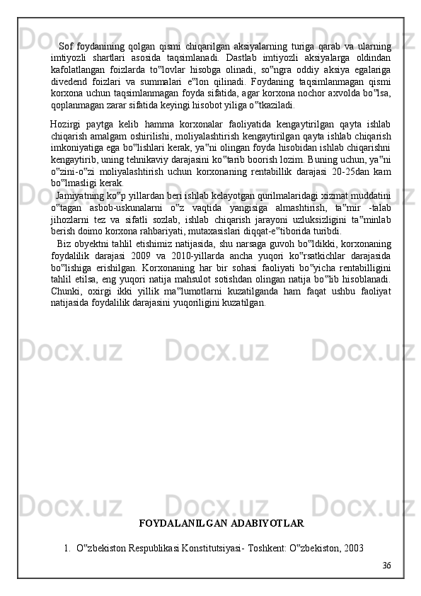     Sof   foydanining   qolgan   qismi   chiqarilgan   aksiyalarning   turiga   qarab   va   ularning
imtiyozli   shartlari   asosida   taqsimlanadi.   Dastlab   imtiyozli   aksiyalarga   oldindan
kafolatlangan   foizlarda   to lovlar   hisobga   olinadi,   so ngra   oddiy   aksiya   egalariga‟ ‟
divedend   foizlari   va   summalari   e lon   qilinadi.   Foydaning   taqsimlanmagan   qismi	
‟
korxona uchun taqsimlanmagan foyda sifatida, agar korxona nochor axvolda bo lsa,	
‟
qoplanmagan zarar sifatida keyingi hisobot yiliga o tkaziladi. 	
‟
Hozirgi   paytga   kelib   hamma   korxonalar   faoliyatida   kengaytirilgan   qayta   ishlab
chiqarish amalgam oshirilishi, moliyalashtirish kengaytirilgan qayta ishlab chiqarish
imkoniyatiga ega bo lishlari kerak, ya ni olingan foyda hisobidan ishlab chiqarishni	
‟ ‟
kengaytirib, uning tehnikaviy darajasini ko tarib boorish lozim. Buning uchun, ya ni	
‟ ‟
o zini-o zi   moliyalashtirish   uchun   korxonaning   rentabillik   darajasi   20-25dan   kam	
‟ ‟
bo lmasligi kerak. 
‟
  Jamiyatning ko p yillardan beri ishlab kelayotgan qurilmalaridagi xizmat muddatini	
‟
o tagan   asbob-uskunalarni   o z   vaqtida   yangisiga   almashtirish,   ta mir   -talab	
‟ ‟ ‟
jihozlarni   tez   va   sifatli   sozlab,   ishlab   chiqarish   jarayoni   uzluksizligini   ta minlab	
‟
berish doimo korxona rahbariyati, mutaxasislari diqqat-e tiborida turibdi. 	
‟
   Biz obyektni tahlil etishimiz natijasida, shu narsaga guvoh bo ldikki, korxonaning	
‟
foydalilik   darajasi   2009   va   2010-yillarda   ancha   yuqori   ko rsatkichlar   darajasida	
‟
bo lishiga   erishilgan.   Korxonaning   har   bir   sohasi   faoliyati   bo yicha   rentabilligini	
‟ ‟
tahlil   etilsa,   eng   yuqori   natija   mahsulot   sotishdan   olingan   natija   bo lib   hisoblanadi.	
‟
Chunki,   oxirgi   ikki   yillik   ma lumotlarni   kuzatilganda   ham   faqat   ushbu   faoliyat	
‟
natijasida foydalilik darajasini yuqoriligini kuzatilgan.   
 
 
 
 
 
 
 
 
 
 
 
 
 
 
FOYDALANILGAN ADABIYOTLAR
 
1. O zbekiston Respublikasi Konstitutsiyasi- Toshkent: O zbekiston, 2003 	
‟ ‟
  36   