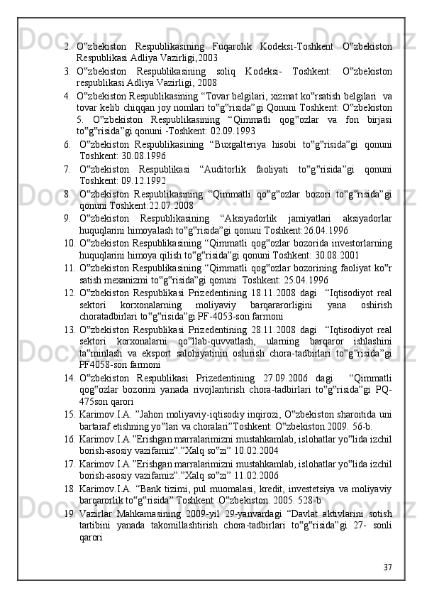2. O zbekiston   Respublikasining   Fuqarolik   Kodeksi-Toshkent   O zbekiston‟ ‟
Respublikasi Adliya Vazirligi,2003 
3. O zbekiston   Respublikasining   soliq   Kodeksi-   Toshkent:   O zbekiston
‟ ‟
respublikasi Adliya Vazirligi, 2008 
4. O zbekiston Respublikasining “Tovar belgilari, xizmat ko rsatish belgilari  va
‟ ‟
tovar kelib chiqqan joy nomlari to g risida”gi Qonuni Toshkent: O zbekiston	
‟ ‟ ‟
5.   O zbekiston   Respublikasining   “Qimmatli   qog ozlar   va   fon   birjasi	
‟ ‟
to g risida”gi qonuni -Toshkent: 02.09.1993 	
‟ ‟
6. O zbekiston   Respublikasining   “Buxgalteriya   hisobi   to g risida”gi   qonuni
‟ ‟ ‟
Toshkent: 30.08.1996 
7. O zbekiston   Respublikasi   “Auditorlik   faoliyati   to g risida”gi   qonuni
‟ ‟ ‟
Toshkent: 09.12.1992 
8. O zbekiston   Respublikasining   “Qimmatli   qo g ozlar   bozori   to g risida”gi
‟ ‟ ‟ ‟ ‟
qonuni Toshkent:22.07.2008 
9. O zbekiston   Respublikasining   “Aksiyadorlik   jamiyatlari   aksiyadorlar
‟
huquqlarini himoyalash to g risida”gi qonuni Toshkent:26.04.1996 	
‟ ‟
10. O zbekiston   Respublikasining   “Qimmatli   qog ozlar   bozorida  investorlarning	
‟ ‟
huquqlarini himoya qilish to g risida”gi qonuni Toshkent: 30.08.2001 	
‟ ‟
11. O zbekiston   Respublikasining   “Qimmatli   qog ozlar   bozorining   faoliyat   ko r	
‟ ‟ ‟
satish mexanizmi to g risida”gi qonuni  Toshkent: 25.04.1996 	
‟ ‟
12. O zbekiston   Respublikasi   Prizedentining   18.11.2008   dagi     “Iqtisodiyot   real	
‟
sektori   korxonalarning   moliyaviy   barqararorligini   yana   oshirish
choratadbirlari to g risida”gi PF-4053-son farmoni 	
‟ ‟
13. O zbekiston   Respublikasi   Prizedentining   28.11.2008   dagi     “Iqtisodiyot   real	
‟
sektori   korxonalarni   qo llab-quvvatlash,   ularning   barqaror   ishlashini	
‟
ta minlash   va   eksport   salohiyatinin   oshirish   chora-tadbirlari   to g risida”gi	
‟ ‟ ‟
PF4058-son farmoni 
14. O zbekiston   Respublikasi   Prizedentining   27.09.2006   dagi     “Qimmatli
‟
qog ozlar   bozorini   yanada   rivojlantirish   chora-tadbirlari   to g risida”gi   PQ-	
‟ ‟ ‟
475son qarori 
15. Karimov.I.A. ”Jahon moliyaviy-iqtisodiy inqirozi, O zbekiston sharoitida uni	
‟
bartaraf etishning yo lari va choralari”Toshkent: O zbekiston.2009. 	
‟ ‟ 56-b. 
16. Karimov.I.A.”Erishgan marralarimizni mustahkamlab, islohatlar yo lida izchil	
‟
borish-asosiy vazifamiz”.”Xalq so zi” 10.02.2004 	
‟
17. Karimov.I.A.”Erishgan marralarimizni mustahkamlab, islohatlar yo lida izchil	
‟
borish-asosiy vazifamiz”.”Xalq so zi” 11.02.2006 	
‟
18. Karimov.I.A. “Bank  tizimi, pul  muomalasi,  kredit, investetsiya  va moliyaviy
barqarorlik to g risida” Toshkent: O zbekiston. 	
‟ ‟ ‟ 2005. 528-b 
19. Vazirlar   Mahkamasining   2009-yil   29-yanvardagi   “Davlat   aktivlarini   sotish
tartibini   yanada   takomillashtirish   chora-tadbirlari   to g risida”gi   27-   sonli	
‟ ‟
qarori 
  37