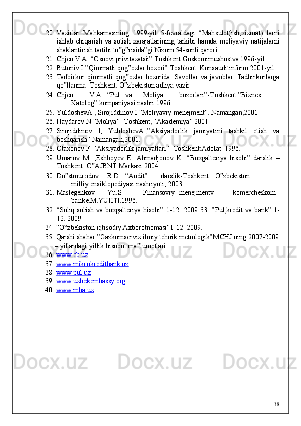 20. Vazirlar   Mahkamasining   1999-yil   5-fevraldagi   “Mahsulot(ish,xizmat)   larni
ishlab   chiqarish   va   sotish   xarajatlarining   tarkibi   hamda   moliyaviy   natijalarni
shaklantirish tartibi to g risida”gi Nizom 54-sonli qarori. ‟ ‟
21. Chjen V.A. “Osnovi privitazatsii” Toshkent.Goskomimushustva 1996-yil 
22. Butuniv I.”Qimmatli qog ozlar bozori” Toshkent: Konsauditinform 2001-yil 	
‟
23. Tadbirkor qimmatli  qog ozlar  bozorida: Savollar va javoblar. Tadbirkorlarga
‟
qo llanma. Toshkent. O zbekiston adliya vazir 	
‟ ‟
24. Chjen  V.A.  “Pul  va  Moliya  bozorlari”-Toshkent:”Biznes  
Katolog” kompaniyasi nashri 1996. 
25. YuldoshevA., Sirojiddinov I.”Moliyaviy menejment”.  Namangan,2001. 
26. Haydarov N.”Moliya”- Toshkent, “Akademiya” 2001. 
27. Sirojiddinov   I,   YuldoshevA.,”Aksiyadorlik   jamiyatini   tashkil   etish   va
boshqarish” Namangan,2001. 
28. Otaxonov F. “Aksiyadorlik jamiyatlari”- Toshkent:Adolat.  1996. 
29. Umarov   M.   ,Eshboyev   E.   Ahmadjonov   K.   “Buxgalteriya   hisobi”   darslik   –
Toshkent: O AJBNT Markazi.2004. 	
‟
30. Do stmurodov 	
‟ R.D.  “Audit”  darslik-Toshkent:  O zbekiston  	‟
milliy ensiklopediyasi nashriyoti, 2003. 
31. Maslegenkov  Yu.S.  Finansoviy  menejmentv  komercheskom  
banke.M.YUIITI.1996. 
32. “Soliq  solish  va   buxgalteriya  hisobi”   1-12.   2009  33.   ”Pul,kredit  va  bank”   1-
12. 2009. 
34. ”O zbekiston iqtisodiy Axborotnomasi”1-12. 2009. 	
‟
35. Qarshi shahar ”Gazkomserviz ilmiy tehnik metrologik”MCHJ ning 2007-2009 
– yillardagi yillik hisobot ma lumotlari 	
‟
36. www.cb.uz     
37. www.mikrokreditbank.uz     
38. www.pul.uz     
39. www.uzbekembassy.org     
40. www.mba.uz     
 
 
   
  38
