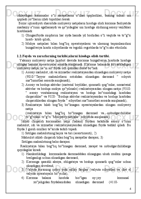 ishlaydigan   korxonalar   o z   xarajatlarini   o zlari   qoplashlari,   buning   uchun   uni‟ ‟
qoplash yo llarini izlab topishlari kerak. 	
‟
  Bozor iqtisodiyoti sharoitida moliyaviy natijalarni hisobga olish korxona faoliyatida
markaziy o rinni egallamaydi va qo yidagilar uni hisobga olishning asosiy vazifalari
‟ ‟
hisoblanadi: 
1) Olinganfoyda   miqdorini   har   oyda   hamda   yil   boshidan   o z   vaqtida   va   to g ri	
‟ ‟ ‟
hisob- kitob qilish; 
2) Moliya   natijalari   bilan   bog liq   operatsiyalarni   va   ularning   taqsimlanishini	
‟
buxgalteriya hisobi schyotlarida va tegishli registrlarda to g ri aks ettirilishi.	
‟ ‟
 
1.2.Foyda va zararlarning tarkibi,ularni hisobga olish tartibi. 
    Yakuniy   moliyaviy   natija   hisobot   davrida   korxona   buxgalteriya   hisobida   hisobga
olingan   hamma   operatsiyalar   asosida   aniqlanadi.   Korxona   balansida   ko’rsatiladigan
moliyaviy natija, ya ni sof foyda uch qismdan iborat bo ladi: 	
‟ ‟
1) Asosiy mahsulot, ish va xizmatlar realizatsiyasidan olinadigan moliyaviy natija
(9010-”Tayyor   mahsulotlarni   sotishdan   olinadigan   daromad   ”   schyoti
ma lumotlari asosida aniqlanadi); 	
‟
2) Asosiy va boshqa aktivlar (material boyliklar, qimmatli qog ozlar, nomaterial	
‟
aktivlar va boshqa moliya qo yilmalri) realizatsiyasidan olingan natija (9310-	
‟
”   asosiy   vositalarning   realizatsiyasi   va   boshqa   ko rinishdagi   hisobdan	
‟
chiqarishlar” va 9320- ”Boshqa  aktivlar realizatsiyasidan  va boshqa  hisobdan
chiqarishlardan olingan foyda ” schyotlari ma lumotlari asosida aniqlanadi); 	
‟
3) Realizatsiya   bilab   bog liq   bo lmagan   operatsiyalardan   olingan   moliyaviy	
‟ ‟
natija 
(realizatsiya   bilan   bog liq   bo lmagan   daromad   va   nobudgarchiliklar
‟ ‟
to g ridan- to g ri ”Moliyaviy natijalar” schyotida aniqlanadi). 	
‟ ‟ ‟ ‟
    Ishlab   chiqarish   korxonalari   yalpi   (balans)   foydasi   tarkibida   asosiy   o rinni	
‟
mahsulot,   ish   va   xizmatlar   realizatsiyasiyasidan   olinadigan   foyda   tashkil   qiladi.   Bu
foyda 3 guruh omillari ta sirida tarkib topadi. 	
‟
1)   Sotilgan mahsulotning hajmi va turi (assortimenti); 2)  
Mahsulot ishlab chiqarish bilan bog liq xarajatlar darajasi; 3)	
‟
Sotilgan mahsulotning baho darajasi. 
    Realizatsiya   bilan   bog liq   bo lmagan   daromad,   xarajat   va   nobudgarchiliklarga	
‟ ‟
quyidagilar kiradi: 
1) Hamkorlikdagi     korxonalarda   daromadddan   olinagigan   ulush   mulkni   ijaraga
berilganligi uchun olinadigan daromad; 
2) Korxonga   qarashli   aksiya,   obligatsiya   va   boshqa   qimmatli   qog ozlar   uchun	
‟
olinadigan divedend; 
3) Valyuta   kursining   ijobiy   yoki   salbiy   farqlari   (valyuta   schyotlari   va   chet   el
valyuta operatsiyalri bo yicha); 	
‟
4) Korxona  balansi  hisobda  bio lgan 	
‟ uy-joy    komunal  
xo jaligidan foydalanishdan 	
‟ olinadigan  daromad  (4110-  
  4   