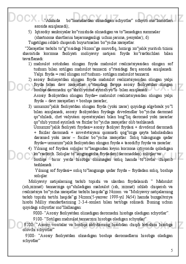 ”Alohida  bo linmalardan   olinadigan   schyotlar”   schyoti   ma lumotlari‟ ‟
asosida aniqlanadi); 
5) Iqtisodiy sanksiyalar ko rinishida olinadigan va to lanadigan summalar 	
‟ ‟
(shartnoma shartlarini bajarmaganligi uchun jarima, penyalar); 6)
Tugatilgan ishlab chiqarish buyurtmalari bo yicha xarajatlar. 	
‟
   ”Xarajatlar tarkibi to g risidagi Nizom”ga muvofiq, hozirgi xo jalik yuritish tizimi	
‟ ‟ ‟
sharoitida   korxona   faoliyati   moliyaviy   natijasi   foyda   ko rsatkichlari   bilan	
‟
tavsiflanadi: 
1) mahsulot   sotishdan   olingan   foyda   mahsulot   realizatsiyasidan   olingan   sof
tushum   bilan   sotilgan   mahsulot   tannarxi   o rtasidagi   farq   asosida   aniqlanadi:	
‟
Yalpi foyda = real olingan sof tushum- sotilgan mahsulot tannarxi  
2) asosiy   faoliayatdan   olingan   foyda   mahsulot   realizatsiyasidan   olingan   yalpi
foyda   bilan   davr   xarajatlari   o rtasidagi   farqqa   asosiy   faoliyatdan   olingan	
‟
boshqa daromadni qo shish yoxud ayirish yo li  bilan aniqlanadi:             	
‟ ‟
Asosiy   faoliyatdan   olingan   foyda=   mahsulot   realizatsiyasidan   olingan   yalpi
foyda – davr xarajatlari + boshqa zararlar; 
3) umumxo jalik faoliyatdan  olingan  foyda (yoki  zarar)  quyidagi   algebraik  yo l	
‟ ‟
bilan   aniqlanadi,   asosiy   faoliyatdan   foydaga   divedendlar   bo yicha   daromad	
‟
qo shiladi,   chet   valyutasi   operatsiyalari   bilan   bog liq   daromad   yoki   zararlar	
‟ ‟
qo shib yoxud ayiriladi va foizlar bo yicha xarajatlar olib tashlanadi.             
‟ ‟
Umumxo jalik faoliyati foydasi= asosiy faoliyat foydasi + divedend daromadi	
‟
+   foizlar   daromadi   +   investetsiyani   qimmatli   qog ozga   qayta   baholashdan	
‟
daromad   yoki   zarar   –   foizlar   bo yicha   xarajatlar.   Soliq   tulangunga   qadar	
‟
foyda= umumxo jalik faoliyatidan olingan foyda ± tasodifiy foyda va zararlar. 	
‟
4) Yilning  sof   foydasi   soliqlar   to langandan   keyin  korxona   ixtiyorida   qoladigan	
‟
ko rsatkich. 	
‟ Soliqlar to langungacha foydadan (daromaddan) soliqlar va 	‟
boshqa     biror   yerda   hisobga   olinmagan   soliq   hamda   to lovlar   chiqarib	
‟
tashlanadi :           
  Yilning sof foydasi= soliq to langunga qadar foyda – foydadan soliq, boshqa	
‟
soliqlar. 
    Moliyaviy   natijalarning   tarkib   topishi   va   ulardan   foydalanish   ”   Mahsulot
(ish,xizmat)   tannarxiga   qo shiladigan   mahsulot   (ish,   xizmat)   ishlab   chiqarish   va	
‟
realizatsiya bo yicha xarajatlar tarkibi haqida”gi Nizom  va ”Moliyaviy natijalarning	
‟
tarkib   topishi   tartibi   haqida”gi   Nizom(5-yanvar   1999-yil   №54)   hamda   buxgalteriya
hisobi   Milliy   standartlarining   2-3-4-sonlari   bilan   tartibga   solinadi.   Buning   uchun
quyidagi schyotlar mo llallangan: 	
‟
  9000- ”Asosiy faoliyatdan olinadigan daromadni hisobga oladigan schyotlar”. 
  9100- ”Sotilgan mahsulot tannarxini hisobga oladigan schyotlar”. 
  9200-   ”Asosiy   vositalar   va   boshqa   aktivlarning   hisobdan   chiqib   ketishini   hisobga
oluvchi schyotlar” 
  9300-   ”Asosiy   faoliyatdan   olinadigan   boshqa   daromadlarni   hisobga   oladigan
schyotlar” 
  5