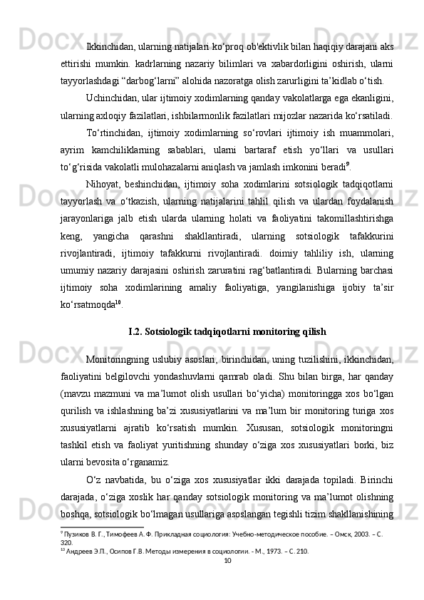 Ikkinchidan, ularning natijalari ko‘proq ob'ektivlik bilan haqiqiy darajani aks
ettirishi   mumkin.   kadrlarning   nazariy   bilimlari   va   xabardorligini   oshirish,   ularni
tayyorlashdagi “darbog‘larni” alohida nazoratga olish zarurligini ta’kidlab o‘tish.
Uchinchidan, ular ijtimoiy xodimlarning qanday vakolatlarga ega ekanligini,
ularning axloqiy fazilatlari, ishbilarmonlik fazilatlari mijozlar nazarida ko‘rsatiladi.
To‘rtinchidan,   ijtimoiy   xodimlarning   so‘rovlari   ijtimoiy   ish   muammolari,
ayrim   kamchiliklarning   sabablari,   ularni   bartaraf   etish   yo‘llari   va   usullari
to‘g‘risida vakolatli mulohazalarni aniqlash va jamlash imkonini beradi 9
. 
Nihoyat,   beshinchidan,   ijtimoiy   soha   xodimlarini   sotsiologik   tadqiqotlarni
tayyorlash   va   o‘tkazish,   ularning   natijalarini   tahlil   qilish   va   ulardan   foydalanish
jarayonlariga   jalb   etish   ularda   ularning   holati   va   faoliyatini   takomillashtirishga
keng,   yangicha   qarashni   shakllantiradi,   ularning   sotsiologik   tafakkurini
rivojlantiradi,   ijtimoiy   tafakkurni   rivojlantiradi.   doimiy   tahliliy   ish,   ularning
umumiy  nazariy  darajasini   oshirish  zaruratini   rag‘batlantiradi.  Bularning  barchasi
ijtimoiy   soha   xodimlarining   amaliy   faoliyatiga,   yangilanishiga   ijobiy   ta’sir
ko‘rsatmoqda 10
.
I.2. Sotsiologik tadqiqotlarni monitoring qilish
Monitoringning uslubiy asoslari, birinchidan, uning tuzilishini, ikkinchidan,
faoliyatini   belgilovchi   yondashuvlarni   qamrab   oladi.   Shu   bilan   birga,   har   qanday
(mavzu   mazmuni   va  ma’lumot   olish   usullari   bo‘yicha)   monitoringga  xos   bo‘lgan
qurilish   va   ishlashning   ba’zi   xususiyatlarini   va  ma’lum   bir   monitoring   turiga   xos
xususiyatlarni   ajratib   ko‘rsatish   mumkin.   Xususan,   sotsiologik   monitoringni
tashkil   etish   va   faoliyat   yuritishning   shunday   o‘ziga   xos   xususiyatlari   borki,   biz
ularni bevosita o‘rganamiz.
O‘z   navbatida,   bu   o‘ziga   xos   xususiyatlar   ikki   darajada   topiladi.   Birinchi
darajada,   o‘ziga   xoslik   har   qanday   sotsiologik   monitoring   va   ma’lumot   olishning
boshqa, sotsiologik bo‘lmagan usullariga asoslangan tegishli tizim shakllanishining
9
 Пузиков В. Г., Тимофеев А. Ф. Прикладная социология: Учебно-методическое пособие. – Омск, 2003. – C. 
320.
10
 Андреев Э.П., Осипов Г.В. Методы измерения в социологии. - М., 1973. – C. 210.
10 