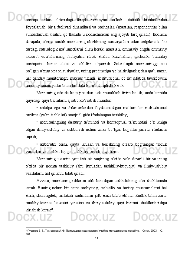 boshqa   turlari   o‘rtasidagi   farqda   namoyon   bo‘ladi:   statistik   hisobotlardan
foydalanish, birja faoliyati dinamikasi va boshqalar. (masalan, respondentlar bilan
suhbatlashish   usulini   qo‘llashda   u   ikkinchisidan   eng   ajoyib   farq   qiladi).   Ikkinchi
darajada,   o‘ziga   xoslik   monitoring   ob'ektining   xususiyatlari   bilan   belgilanadi:   bir
turdagi sotsiologik ma’lumotlarni olish kerak, masalan, ommaviy ongda ommaviy
axborot   vositalarining   faoliyatini   idrok   etishni   kuzatishda,   qachonki   butunlay
boshqacha.   bozor   talabi   va   taklifini   o‘rganish.   Sotsiologik   monitoringga   xos
bo‘lgan o‘ziga xos xususiyatlar, uning predmetiga yo‘naltirilganligidan qat’i nazar,
har   qanday   monitoringni   maxsus   tizimli,   institutsional   ob'ekt   sifatida   tavsiflovchi
umumiy xususiyatlar bilan birlikda ko‘rib chiqilishi kerak.
Monitoring   odatda   ko‘p   jihatdan   juda   murakkab   tizim   bo‘lib,   unda   kamida
quyidagi quyi tizimlarni ajratib ko‘rsatish mumkin:
•   shtatga   ega   va   frilanserlardan   foydalanadigan   ma’lum   bir   institutsional
tuzilma (ya’ni tashkilot) mavjudligida ifodalangan tashkiliy;
•   monitoringning   dasturiy   ta’minoti   va   kontseptual   ta’minotini   o‘z   ichiga
olgan   ilmiy-uslubiy   va   ushbu   ish   uchun   zarur   bo‘lgan   hujjatlar   jamida   ifodasini
topish;
•   axborotni   olish,   qayta   ishlash   va   berishning   o‘zaro   bog‘langan   texnik
vositalaridan tashkil topgan tashkiliy-texnik quyi tizim.
Monitoring   tizimini   yaratish   bir   vaqtning   o‘zida   yoki   deyarli   bir   vaqtning
o‘zida   bir   nechta   tashkiliy   (shu   jumladan   tashkiliy-huquqiy)   va   ilmiy-uslubiy
vazifalarni hal qilishni talab qiladi.
Avvalo,   monitoring   ishlarini   olib   boradigan   tashkilotning   o‘zi   shakllanishi
kerak.   Buning   uchun   bir   qator   moliyaviy,   tashkiliy   va   boshqa   muammolarni   hal
etish,   shuningdek,   malakali   xodimlarni   jalb   etish   talab   etiladi.   Zudlik   bilan   zarur
moddiy-texnika   bazasini   yaratish   va   ilmiy-uslubiy   quyi   tizimni   shakllantirishga
kirishish kerak 11
.
11
Пузиков В. Г., Тимофеев А. Ф. Прикладная социология: Учебно-методическое пособие. – Омск, 2003. – C. 
301. 
11 