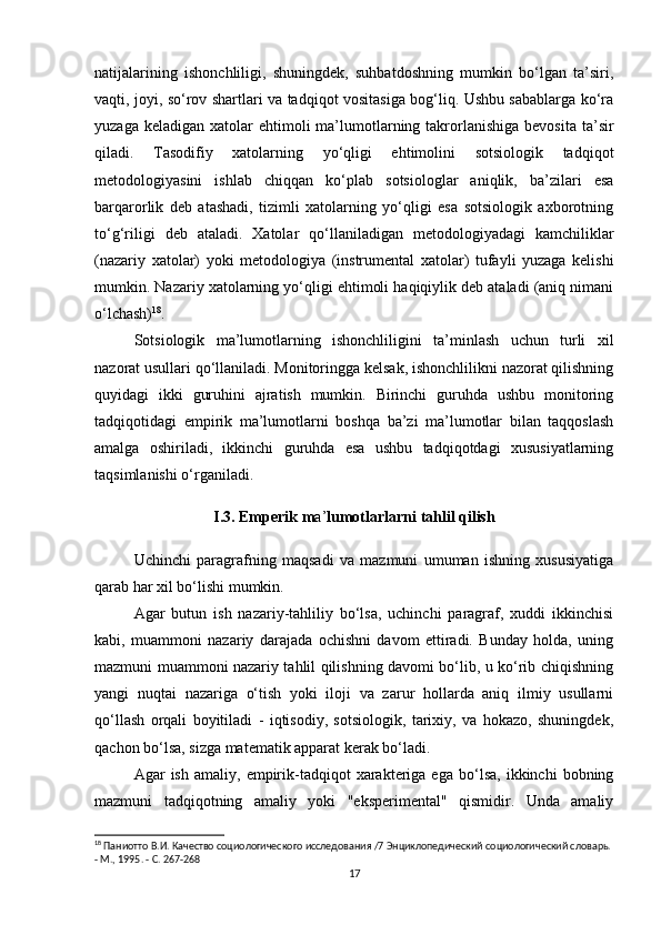 natijalarining   ishonchliligi,   shuningdek,   suhbatdoshning   mumkin   bo‘lgan   ta’siri,
vaqti, joyi, so‘rov shartlari va tadqiqot vositasiga bog‘liq. Ushbu sabablarga ko‘ra
yuzaga  keladigan  xatolar   ehtimoli  ma’lumotlarning  takrorlanishiga  bevosita  ta’sir
qiladi.   Tasodifiy   xatolarning   yo‘qligi   ehtimolini   sotsiologik   tadqiqot
metodologiyasini   ishlab   chiqqan   ko‘plab   sotsiologlar   aniqlik,   ba’zilari   esa
barqarorlik   deb   atashadi,   tizimli   xatolarning   yo‘qligi   esa   sotsiologik   axborotning
to‘g‘riligi   deb   ataladi.   Xatolar   qo‘llaniladigan   metodologiyadagi   kamchiliklar
(nazariy   xatolar)   yoki   metodologiya   (instrumental   xatolar)   tufayli   yuzaga   kelishi
mumkin. Nazariy xatolarning yo‘qligi ehtimoli haqiqiylik deb ataladi (aniq nimani
o‘lchash) 18
.
Sotsiologik   ma’lumotlarning   ishonchliligini   ta’minlash   uchun   turli   xil
nazorat usullari qo‘llaniladi. Monitoringga kelsak, ishonchlilikni nazorat qilishning
quyidagi   ikki   guruhini   ajratish   mumkin.   Birinchi   guruhda   ushbu   monitoring
tadqiqotidagi   empirik   ma’lumotlarni   boshqa   ba’zi   ma’lumotlar   bilan   taqqoslash
amalga   oshiriladi,   ikkinchi   guruhda   esa   ushbu   tadqiqotdagi   xususiyatlarning
taqsimlanishi o‘rganiladi.
I.3. Emperik m a’ lumotlarlarni tahlil qilish
Uchinchi   paragrafning   maqsadi   va   mazmuni   umuman   ishning   xususiyatiga
qarab har xil bo‘lishi mumkin.
Agar   butun   ish   nazariy-tahliliy   bo‘lsa,   uchinchi   paragraf,   xuddi   ikkinchisi
kabi,   muammoni   nazariy   darajada   ochishni   davom   ettiradi.   Bunday   holda,   uning
mazmuni muammoni nazariy tahlil qilishning davomi bo‘lib, u ko‘rib chiqishning
yangi   nuqtai   nazariga   o‘tish   yoki   iloji   va   zarur   hollarda   aniq   ilmiy   usullarni
qo‘llash   orqali   boyitiladi   -   iqtisodiy,   sotsiologik,   tarixiy,   va   hokazo,   shuningdek,
qachon bo‘lsa, sizga matematik apparat kerak bo‘ladi.
Agar   ish   amaliy,   empirik-tadqiqot   xarakteriga  ega   bo‘lsa,   ikkinchi   bobning
mazmuni   tadqiqotning   amaliy   yoki   "eksperimental"   qismidir.   Unda   amaliy
18
 Паниотто В.И. Качество социологического исследования /7 Энциклопедический социологический словарь. 
- М., 1995. - С. 267-268
17 