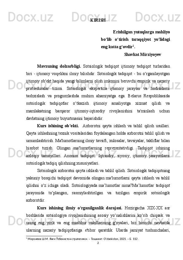 KIRISH
Erishilgan yutuqlarga mahliyo
bo‘lib   o‘tirish   taraqqiyot   yo‘lidagi
eng katta g‘ovdir 1
.
Shavkat Mirziyoyev
Mavzuning   dolzarbligi.   Sotsiologik   tadqiqot   ijtimoiy   tadqiqot   turlaridan
biri   -  ijtimoiy  voqelikni  ilmiy bilishdir.  Sotsiologik  tadqiqot   -  bu o‘rganilayotgan
ijtimoiy ob'ekt haqida yangi bilimlarni olish imkonini beruvchi empirik va nazariy
protseduralar   tizimi.   Sotsiologik   ekspertiza   ijtimoiy   jarayon   va   hodisalarni
tashxislash   va   prognozlashda   muhim   ahamiyatga   ega.   Belarus   Respublikasida
sotsiologik   tadqiqotlar   o‘tkazish   ijtimoiy   amaliyotga   xizmat   qilish   va
mamlakatning   barqaror   ijtimoiy-iqtisodiy   rivojlanishini   ta'minlash   uchun
davlatning ijtimoiy buyurtmasini bajarishdir.
Kurs   ishining   ob’ekti.     Axborotni   qayta   ishlash   va   tahlil   qilish   usullari.
Qayta ishlashning texnik vositalaridan foydalangan holda axborotni tahlil qilish va
umumlashtirish. Ma'lumotlarning ilmiy tavsifi, xulosalar, tavsiyalar, takliflar bilan
hisobot   tuzish.   Olingan   ma'lumotlarning   reprezentativligi.   Tadqiqot   ishining
axloqiy   tamoyillari.   Anonim   tadqiqot.   Iqtisodiy,   siyosiy,   ijtimoiy   jarayonlarni
sotsiologik tadqiq qilishning xususiyatlari.
Sotsiologik axborotni qayta ishlash va tahlil qilish. Sotsiologik tadqiqotning
yakuniy bosqichi  tadqiqot davomida olingan ma'lumotlarni qayta ishlash va tahlil
qilishni   o‘z   ichiga   oladi.   Sotsiologiyada   ma’lumotlar   nima?Ma’lumotlar   tadqiqot
jarayonida   to‘plangan,   rasmiylashtirilgan   va   tuzilgan   empirik   sotsiologik
axborotdir.
Kurs   ishining   ilmiy   o‘rganilganlik   darajasi.   Hozirgacha   XIX-XX   asr
boshlarida   sotsiologiya   rivojlanishining   asosiy   yo‘nalishlarini   ko‘rib   chiqsak.   va
uning   eng   yirik   va   eng   mashhur   vakillarining   g'oyalari,   biz   birinchi   navbatda
ularning   nazariy   tadqiqotlariga   e'tibor   qaratdik.   Ularda   jamiyat   tushunchalari,
1
 Мирзиёев Ш.М. Янги Ўзбекистон стратегияси. – Тошкент: O‘zbekiston, 2021. – Б. 112 .
2 