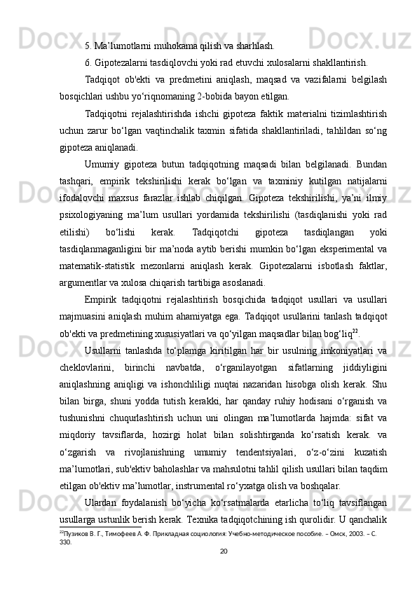 5. Ma’lumotlarni muhokama qilish va sharhlash.
6. Gipotezalarni tasdiqlovchi yoki rad etuvchi xulosalarni shakllantirish.
Tadqiqot   ob'ekti   va   predmetini   aniqlash,   maqsad   va   vazifalarni   belgilash
bosqichlari ushbu yo‘riqnomaning 2-bobida bayon etilgan.
Tadqiqotni   rejalashtirishda   ishchi   gipoteza   faktik   materialni   tizimlashtirish
uchun   zarur   bo‘lgan   vaqtinchalik   taxmin   sifatida   shakllantiriladi,   tahlildan   so‘ng
gipoteza aniqlanadi.
Umumiy   gipoteza   butun   tadqiqotning   maqsadi   bilan   belgilanadi.   Bundan
tashqari,   empirik   tekshirilishi   kerak   bo‘lgan   va   taxminiy   kutilgan   natijalarni
ifodalovchi   maxsus   farazlar   ishlab   chiqilgan.   Gipoteza   tekshirilishi,   ya’ni   ilmiy
psixologiyaning   ma’lum   usullari   yordamida   tekshirilishi   (tasdiqlanishi   yoki   rad
etilishi)   bo‘lishi   kerak.   Tadqiqotchi   gipoteza   tasdiqlangan   yoki
tasdiqlanmaganligini  bir ma’noda aytib berishi  mumkin bo‘lgan eksperimental  va
matematik-statistik   mezonlarni   aniqlash   kerak.   Gipotezalarni   isbotlash   faktlar,
argumentlar va xulosa chiqarish tartibiga asoslanadi.
Empirik   tadqiqotni   rejalashtirish   bosqichida   tadqiqot   usullari   va   usullari
majmuasini   aniqlash  muhim  ahamiyatga  ega.  Tadqiqot   usullarini  tanlash  tadqiqot
ob'ekti va predmetining xususiyatlari va qo‘yilgan maqsadlar bilan bog‘liq 22
.
Usullarni   tanlashda   to‘plamga   kiritilgan   har   bir   usulning   imkoniyatlari   va
cheklovlarini,   birinchi   navbatda,   o‘rganilayotgan   sifatlarning   jiddiyligini
aniqlashning   aniqligi   va   ishonchliligi   nuqtai   nazaridan   hisobga   olish   kerak.   Shu
bilan   birga,   shuni   yodda   tutish   kerakki,   har   qanday   ruhiy   hodisani   o‘rganish   va
tushunishni   chuqurlashtirish   uchun   uni   olingan   ma’lumotlarda   hajmda:   sifat   va
miqdoriy   tavsiflarda,   hozirgi   holat   bilan   solishtirganda   ko‘rsatish   kerak.   va
o‘zgarish   va   rivojlanishning   umumiy   tendentsiyalari,   o‘z-o‘zini   kuzatish
ma’lumotlari, sub'ektiv baholashlar va mahsulotni tahlil qilish usullari bilan taqdim
etilgan ob'ektiv ma’lumotlar, instrumental ro‘yxatga olish va boshqalar.
Ulardan   foydalanish   bo‘yicha   ko‘rsatmalarda   etarlicha   to‘liq   tavsiflangan
usullarga ustunlik berish kerak. Texnika tadqiqotchining ish qurolidir. U qanchalik
22
Пузиков В. Г., Тимофеев А. Ф. Прикладная социология: Учебно-методическое пособие. – Омск, 2003. – C. 
330. 
20 