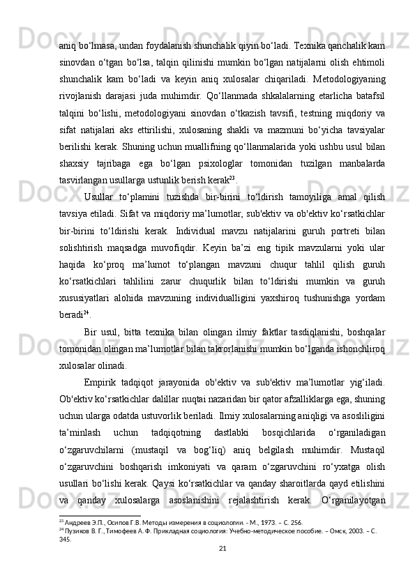 aniq bo‘lmasa, undan foydalanish shunchalik qiyin bo‘ladi. Texnika qanchalik kam
sinovdan   o‘tgan   bo‘lsa,   talqin  qilinishi   mumkin   bo‘lgan   natijalarni   olish   ehtimoli
shunchalik   kam   bo‘ladi   va   keyin   aniq   xulosalar   chiqariladi.   Metodologiyaning
rivojlanish   darajasi   juda   muhimdir.   Qo‘llanmada   shkalalarning   etarlicha   batafsil
talqini   bo‘lishi,   metodologiyani   sinovdan   o‘tkazish   tavsifi,   testning   miqdoriy   va
sifat   natijalari   aks   ettirilishi,   xulosaning   shakli   va   mazmuni   bo‘yicha   tavsiyalar
berilishi  kerak. Shuning uchun muallifning qo‘llanmalarida yoki ushbu usul bilan
shaxsiy   tajribaga   ega   bo‘lgan   psixologlar   tomonidan   tuzilgan   manbalarda
tasvirlangan usullarga ustunlik berish kerak 23
.
Usullar   to‘plamini   tuzishda   bir-birini   to‘ldirish   tamoyiliga   amal   qilish
tavsiya etiladi. Sifat va miqdoriy ma’lumotlar, sub'ektiv va ob'ektiv ko‘rsatkichlar
bir-birini   to‘ldirishi   kerak.   Individual   mavzu   natijalarini   guruh   portreti   bilan
solishtirish   maqsadga   muvofiqdir.   Keyin   ba’zi   eng   tipik   mavzularni   yoki   ular
haqida   ko‘proq   ma’lumot   to‘plangan   mavzuni   chuqur   tahlil   qilish   guruh
ko‘rsatkichlari   tahlilini   zarur   chuqurlik   bilan   to‘ldirishi   mumkin   va   guruh
xususiyatlari   alohida   mavzuning   individualligini   yaxshiroq   tushunishga   yordam
beradi 24
.
Bir   usul,   bitta   texnika   bilan   olingan   ilmiy   faktlar   tasdiqlanishi,   boshqalar
tomonidan olingan ma’lumotlar bilan takrorlanishi mumkin bo‘lganda ishonchliroq
xulosalar olinadi.
Empirik   tadqiqot   jarayonida   ob'ektiv   va   sub'ektiv   ma’lumotlar   yig‘iladi.
Ob'ektiv ko‘rsatkichlar dalillar nuqtai nazaridan bir qator afzalliklarga ega, shuning
uchun ularga odatda ustuvorlik beriladi. Ilmiy xulosalarning aniqligi va asosliligini
ta’minlash   uchun   tadqiqotning   dastlabki   bosqichlarida   o‘rganiladigan
o‘zgaruvchilarni   (mustaqil   va   bog‘liq)   aniq   belgilash   muhimdir.   Mustaqil
o‘zgaruvchini   boshqarish   imkoniyati   va   qaram   o‘zgaruvchini   ro‘yxatga   olish
usullari bo‘lishi kerak. Qaysi ko‘rsatkichlar va qanday sharoitlarda qayd etilishini
va   qanday   xulosalarga   asoslanishini   rejalashtirish   kerak.   O‘rganilayotgan
23
 Андреев Э.П., Осипов Г.В. Методы измерения в социологии. - М., 1973. –  C . 256.
24
 Пузиков В. Г., Тимофеев А. Ф. Прикладная социология: Учебно-методическое пособие. – Омск, 2003. – C. 
345.
21 