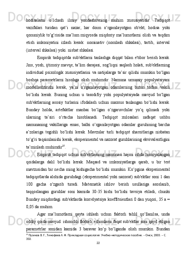 hodisalarni   o‘lchash   ilmiy   yondashuvning   muhim   xususiyatidir.   Tadqiqot
vazifalari   turidan   qat’i   nazar,   har   doim   o‘rganilayotgan   ob'ekt,   hodisa   yoki
qonuniylik  to‘g‘risida   ma’lum  miqyosda   miqdoriy  ma’lumotlarni  olish  va   taqdim
etish   imkoniyatini   izlash   kerak:   nominativ   (nomlash   shkalasi),   tartib,   interval
(interval shkalasi) yoki. nisbat shkalasi.
Empirik   tadqiqotda   sub'ektlarni   tanlashga   diqqat   bilan   e'tibor   berish   kerak.
Jins, yosh, ijtimoiy mavqe, ta’lim darajasi, sog‘liqni saqlash holati, sub'ektlarning
individual   psixologik   xususiyatlarini   va   natijalarga   ta’sir   qilishi   mumkin   bo‘lgan
boshqa   parametrlarni   hisobga   olish   muhimdir.   Namuna   umumiy   populyatsiyani
modellashtirishi   kerak,   ya’ni   o‘rganilayotgan   odamlarning   butun   toifasi   vakili
bo‘lishi   kerak.   Buning   uchun   u   tasodifiy   yoki   populyatsiyada   mavjud   bo‘lgan
sub'ektlarning   asosiy   turlarini   ifodalash   uchun   maxsus   tanlangan   bo‘lishi   kerak.
Bunday   holda,   artefaktlar   manbai   bo‘lgan   o‘zgaruvchilar   yo‘q   qilinadi   yoki
ularning   ta’siri   o‘rtacha   hisoblanadi.   Tadqiqot   xulosalari   nafaqat   ushbu
namunaning   vakillariga   emas,   balki   o‘rganilayotgan   odamlar   guruhining   barcha
a’zolariga   tegishli   bo‘lishi   kerak.   Mavzular   turli   tadqiqot   sharoitlariga   nisbatan
to‘g‘ri taqsimlanishi kerak, eksperimental va nazorat guruhlarining ekvivalentligini
ta’minlash muhimdir 25
.
Empirik tadqiqot uchun sub'ektlarning namunasi  hajmi ishda himoyalangan
qoidalarga   dalil   bo‘lishi   kerak.   Maqsad   va   imkoniyatlarga   qarab,   u   bir   test
mavzusidan  bir  necha  ming kishigacha   bo‘lishi  mumkin. Ko‘pgina  eksperimental
tadqiqotlarda alohida guruhdagi (eksperimental yoki nazorat) sub'ektlar soni 1 dan
100   gacha   o‘zgarib   turadi.   Matematik   ishlov   berish   usullariga   asoslanib,
taqqoslangan   guruhlar   soni   kamida   30-35   kishi   bo‘lishi   tavsiya   etiladi,   chunki
Bunday miqdordagi sub'ektlarda korrelyatsiya koeffitsientlari 0 dan yuqori, 35 a =
0,05 da muhim.
Agar   ma’lumotlarni   qayta   ishlash   uchun   faktorli   tahlil   qo‘llanilsa,   unda
oddiy qoida mavjud: ishonchli faktorli echimlarni faqat sub'ektlar soni qayd etilgan
parametrlar   sonidan   kamida   3   baravar   ko‘p   bo‘lganda   olish   mumkin.   Bundan
25
 Пузиков В. Г., Тимофеев А. Ф. Прикладная социология: Учебно-методическое пособие. – Омск, 2003. –  C . 
350.
22 