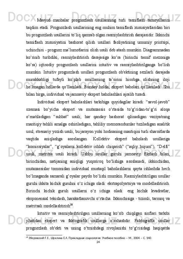 Mavjud   manbalar   prognozlash   usullarining   turli   tasniflash   tamoyillarini
taqdim etadi. Prognozlash usullarining eng muhim tasniflash xususiyatlaridan biri
bu prognozlash usullarini to‘liq qamrab olgan rasmiylashtirish darajasidir. Ikkinchi
tasniflash   xususiyatini   bashorat   qilish   usullari   faoliyatining   umumiy   printsipi,
uchinchisi - prognoz ma’lumotlarini olish usuli deb atash mumkin. Diagrammadan
ko‘rinib   turibdiki,   rasmiylashtirish   darajasiga   ko‘ra   (birinchi   tasnif   mezoniga
ko‘ra)   iqtisodiy   prognozlash   usullarini   intuitiv   va   rasmiylashtirilganga   bo‘lish
mumkin.   Intuitiv   prognozlash   usullari   prognozlash   ob'ektining   sezilarli   darajada
murakkabligi   tufayli   ko‘plab   omillarning   ta’sirini   hisobga   olishning   iloji
bo‘lmagan  hollarda qo‘llaniladi. Bunday  holda,  ekspert   baholari  qo‘llaniladi.  Shu
bilan birga, individual va jamoaviy ekspert baholashlari ajralib turadi.
Individual   ekspert   baholashlari   tarkibiga   quyidagilar   kiradi:   “savol-javob”
sxemasi   bo‘yicha   ekspert   va   mutaxassis   o‘rtasida   to‘g‘ridan-to‘g‘ri   aloqa
o‘rnatiladigan   “suhbat”   usuli;   har   qanday   bashorat   qilinadigan   vaziyatning
mantiqiy tahlili amalga oshiriladigan, tahliliy memorandumlar tuziladigan analitik
usul; stsenariy yozish usuli, bu jarayon yoki hodisaning mantiqini turli sharoitlarda
vaqtida   aniqlashga   asoslangan.   Kollektiv   ekspert   baholash   usullariga
“komissiyalar”,   “g‘oyalarni   kollektiv   ishlab   chiqarish”   (“aqliy   hujum”),   “Delfi”
usuli,   matritsa   usuli   kiradi.   Ushbu   usullar   guruhi   jamoaviy   fikrlash   bilan,
birinchidan,   natijaning   aniqligi   yuqoriroq   bo‘lishiga   asoslanadi,   ikkinchidan,
mutaxassislar   tomonidan   individual   mustaqil   baholashlarni   qayta   ishlashda   hech
bo‘lmaganda samarali g‘oyalar paydo bo‘lishi mumkin. Rasmiylashtirilgan usullar
guruhi ikkita kichik guruhni o‘z ichiga oladi: ekstrapolyatsiya va modellashtirish.
Birinchi   kichik   guruh   usullarni   o‘z   ichiga   oladi:   eng   kichik   kvadratlar,
eksponensial  tekislash, harakatlanuvchi o‘rtacha. Ikkinchisiga - tizimli, tarmoq va
matritsali modellashtirish 28
.
Intuitiv   va   rasmiylashtirilgan   usullarning   ko‘rib   chiqilgan   sinflari   tarkibi
jihatidan   ekspert   va   faktografik   usullarga   o‘xshashdir.   Faktografik   usullar
prognozlash   ob'ekti   va   uning   o‘tmishdagi   rivojlanishi   to‘g‘risidagi   haqiqatda
28
 Зборовский Г.Е., Шуклина Е.А. Прикладная социология: Учебное пособие. – М., 2004. – C. 140.
24 