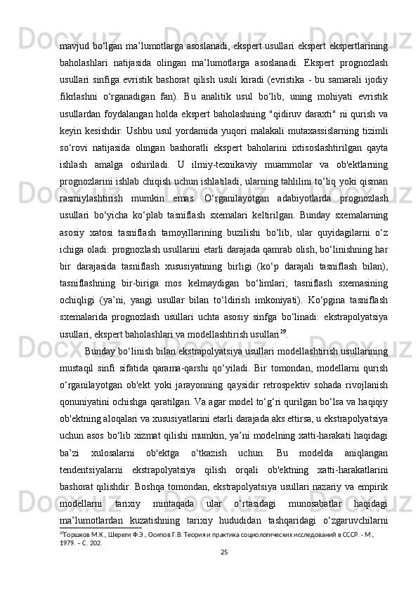 mavjud bo‘lgan ma’lumotlarga asoslanadi, ekspert usullari ekspert ekspertlarining
baholashlari   natijasida   olingan   ma’lumotlarga   asoslanadi.   Ekspert   prognozlash
usullari   sinfiga   evristik  bashorat   qilish   usuli   kiradi   (evristika   -   bu   samarali   ijodiy
fikrlashni   o‘rganadigan   fan).   Bu   analitik   usul   bo‘lib,   uning   mohiyati   evristik
usullardan foydalangan holda ekspert  baholashning  "qidiruv daraxti"  ni  qurish  va
keyin  kesishdir.   Ushbu   usul   yordamida   yuqori   malakali   mutaxassislarning   tizimli
so‘rovi   natijasida   olingan   bashoratli   ekspert   baholarini   ixtisoslashtirilgan   qayta
ishlash   amalga   oshiriladi.   U   ilmiy-texnikaviy   muammolar   va   ob'ektlarning
prognozlarini ishlab chiqish uchun ishlatiladi, ularning tahlilini to‘liq yoki qisman
rasmiylashtirish   mumkin   emas.   O‘rganilayotgan   adabiyotlarda   prognozlash
usullari   bo‘yicha   ko‘plab   tasniflash   sxemalari   keltirilgan.   Bunday   sxemalarning
asosiy   xatosi   tasniflash   tamoyillarining   buzilishi   bo‘lib,   ular   quyidagilarni   o‘z
ichiga oladi: prognozlash usullarini etarli darajada qamrab olish, bo‘linishning har
bir   darajasida   tasniflash   xususiyatining   birligi   (ko‘p   darajali   tasniflash   bilan),
tasniflashning   bir-biriga   mos   kelmaydigan   bo‘limlari;   tasniflash   sxemasining
ochiqligi   (ya’ni,   yangi   usullar   bilan   to‘ldirish   imkoniyati).   Ko‘pgina   tasniflash
sxemalarida   prognozlash   usullari   uchta   asosiy   sinfga   bo‘linadi:   ekstrapolyatsiya
usullari, ekspert baholashlari va modellashtirish usullari 29
. 
Bunday bo‘linish bilan ekstrapolyatsiya usullari modellashtirish usullarining
mustaqil   sinfi   sifatida   qarama-qarshi   qo‘yiladi.   Bir   tomondan,   modellarni   qurish
o‘rganilayotgan   ob'ekt   yoki   jarayonning   qaysidir   retrospektiv   sohada   rivojlanish
qonuniyatini ochishga qaratilgan. Va agar model to‘g‘ri qurilgan bo‘lsa va haqiqiy
ob'ektning aloqalari va xususiyatlarini etarli darajada aks ettirsa, u ekstrapolyatsiya
uchun asos bo‘lib xizmat qilishi mumkin, ya’ni modelning xatti-harakati haqidagi
ba’zi   xulosalarni   ob'ektga   o‘tkazish   uchun.   Bu   modelda   aniqlangan
tendentsiyalarni   ekstrapolyatsiya   qilish   orqali   ob'ektning   xatti-harakatlarini
bashorat qilishdir. Boshqa tomondan, ekstrapolyatsiya usullari nazariy va empirik
modellarni   tarixiy   mintaqada   ular   o‘rtasidagi   munosabatlar   haqidagi
ma’lumotlardan   kuzatishning   tarixiy   hududidan   tashqaridagi   o‘zgaruvchilarni
29
Горшков М.К., Шереги Ф.Э., Осипов Г.В. Теория и практика социологических исследований в СССР. - М., 
1979. – C. 202. 
25 