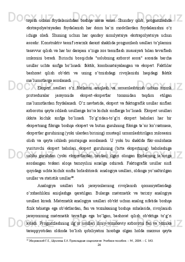 topish   uchun   foydalanishdan   boshqa   narsa   emas.   Shunday   qilib,   prognozlashda
ekstrapolyatsiyadan   foydalanish   har   doim   ba’zi   modellardan   foydalanishni   o‘z
ichiga   oladi.   Shuning   uchun   har   qanday   simulyatsiya   ekstrapolyatsiya   uchun
asosdir. Konstruktiv tasnif ierarxik daraxt shaklida prognozlash usullari to‘plamini
tasavvur qilish va har bir darajani o‘ziga xos tasniflash xususiyati bilan tavsiflash
imkonini   beradi.   Birinchi   bosqichda   "uslubning   axborot   asosi"   asosida   barcha
usullar   uchta   sinfga   bo‘linadi:   faktik,   kombinatsiyalangan   va   ekspert.   Faktlilar
bashorat   qilish   ob'ekti   va   uning   o‘tmishdagi   rivojlanishi   haqidagi   faktik
ma’lumotlarga asoslanadi.
Ekspert   usullari   o‘z   fikrlarini   aniqlash   va   umumlashtirish   uchun   tizimli
protseduralar   jarayonida   ekspert-ekspertlar   tomonidan   taqdim   etilgan
ma’lumotlardan foydalanadi. O‘z navbatida, ekspert va faktografik usullar sinflari
axborotni qayta ishlash usullariga ko‘ra kichik sinflarga bo‘linadi. Ekspert usullari
ikkita   kichik   sinfga   bo‘linadi.   To‘g‘ridan-to‘g‘ri   ekspert   baholari   har   bir
ekspertning  fikriga  boshqa   ekspert  va  butun  guruhning  fikriga  ta’sir   ko‘rsatmasa,
ekspertlar guruhining (yoki ulardan birining) mustaqil umumlashtirilgan xulosasini
olish   va   qayta   ishlash   printsipiga   asoslanadi.   U   yoki   bu   shaklda   fikr-mulohaza
yurituvchi   ekspert   baholari   ekspert   guruhining   (bitta   ekspertning)   baholashiga
ushbu   guruhdan   (yoki   ekspertlardan   biridan)   ilgari   olingan   fikrlarning   ta’siriga
asoslangan   teskari   aloqa   tamoyilini   amalga   oshiradi.   Faktografik   usullar   sinfi
quyidagi uchta kichik sinfni birlashtiradi: analogiya usullari, oldinga yo‘naltirilgan
usullar va statistik usullar 30
. 
Analogiya   usullari   turli   jarayonlarning   rivojlanish   qonuniyatlaridagi
o‘xshashlikni   aniqlashga   qaratilgan.   Bularga   matematik   va   tarixiy   analogiya
usullari   kiradi.   Matematik   analogiya   usullari   ob'ekt   uchun   analog   sifatida   boshqa
fizik   tabiatga   ega   ob'ektlardan,   fan   va   texnikaning   boshqa   sohalarida,   rivojlanish
jarayonining   matematik   tavsifiga   ega   bo‘lgan,   bashorat   qilish   ob'ektiga   to‘g‘ri
keladi.   Prognozlashning   ilg‘or   usullari   ilmiy-texnikaviy   axborotni   fan   va   texnika
taraqqiyotidan   oldinda   bo‘lish   qobiliyatini   hisobga   olgan   holda   maxsus   qayta
30
 Зборовский Г.Е., Шуклина Е.А. Прикладная социология: Учебное пособие. – М., 2004. – C. 143.
26 