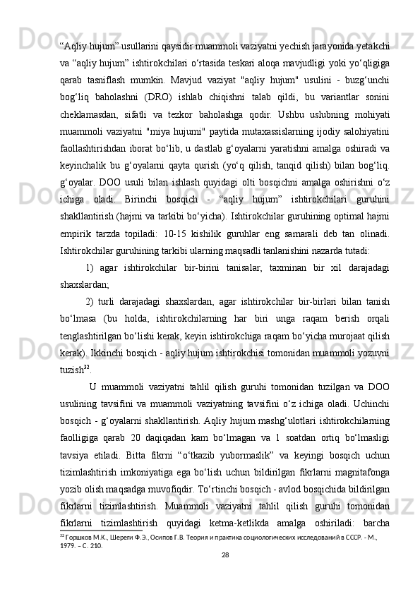 “Aqliy hujum” usullarini qaysidir muammoli vaziyatni yechish jarayonida yetakchi
va “aqliy hujum” ishtirokchilari o‘rtasida teskari aloqa mavjudligi yoki yo‘qligiga
qarab   tasniflash   mumkin.   Mavjud   vaziyat   "aqliy   hujum"   usulini   -   buzg‘unchi
bog‘liq   baholashni   (DRO)   ishlab   chiqishni   talab   qildi,   bu   variantlar   sonini
cheklamasdan,   sifatli   va   tezkor   baholashga   qodir.   Ushbu   uslubning   mohiyati
muammoli   vaziyatni   "miya   hujumi"   paytida   mutaxassislarning   ijodiy   salohiyatini
faollashtirishdan   iborat   bo‘lib,   u   dastlab   g‘oyalarni   yaratishni   amalga   oshiradi   va
keyinchalik   bu   g‘oyalarni   qayta   qurish   (yo‘q   qilish,   tanqid   qilish)   bilan   bog‘liq.
g‘oyalar.   DOO   usuli   bilan   ishlash   quyidagi   olti   bosqichni   amalga   oshirishni   o‘z
ichiga   oladi.   Birinchi   bosqich   -   “aqliy   hujum”   ishtirokchilari   guruhini
shakllantirish (hajmi va tarkibi bo‘yicha). Ishtirokchilar guruhining optimal hajmi
empirik   tarzda   topiladi:   10-15   kishilik   guruhlar   eng   samarali   deb   tan   olinadi.
Ishtirokchilar guruhining tarkibi ularning maqsadli tanlanishini nazarda tutadi: 
1)   agar   ishtirokchilar   bir-birini   tanisalar,   taxminan   bir   xil   darajadagi
shaxslardan; 
2)   turli   darajadagi   shaxslardan,   agar   ishtirokchilar   bir-birlari   bilan   tanish
bo‘lmasa   (bu   holda,   ishtirokchilarning   har   biri   unga   raqam   berish   orqali
tenglashtirilgan bo‘lishi kerak, keyin ishtirokchiga raqam bo‘yicha murojaat qilish
kerak). Ikkinchi bosqich - aqliy hujum ishtirokchisi tomonidan muammoli yozuvni
tuzish 32
.
  U   muammoli   vaziyatni   tahlil   qilish   guruhi   tomonidan   tuzilgan   va   DOO
usulining   tavsifini   va   muammoli   vaziyatning   tavsifini   o‘z   ichiga   oladi.   Uchinchi
bosqich - g‘oyalarni  shakllantirish. Aqliy hujum  mashg‘ulotlari  ishtirokchilarning
faolligiga   qarab   20   daqiqadan   kam   bo‘lmagan   va   1   soatdan   ortiq   bo‘lmasligi
tavsiya   etiladi.   Bitta   fikrni   “o‘tkazib   yubormaslik”   va   keyingi   bosqich   uchun
tizimlashtirish   imkoniyatiga   ega   bo‘lish   uchun   bildirilgan   fikrlarni   magnitafonga
yozib olish maqsadga muvofiqdir. To‘rtinchi bosqich - avlod bosqichida bildirilgan
fikrlarni   tizimlashtirish.   Muammoli   vaziyatni   tahlil   qilish   guruhi   tomonidan
fikrlarni   tizimlashtirish   quyidagi   ketma-ketlikda   amalga   oshiriladi:   barcha
32
 Горшков М.К., Шереги Ф.Э., Осипов Г.В. Теория и практика социологических исследований в СССР. - М., 
1979. – C. 210.
28 