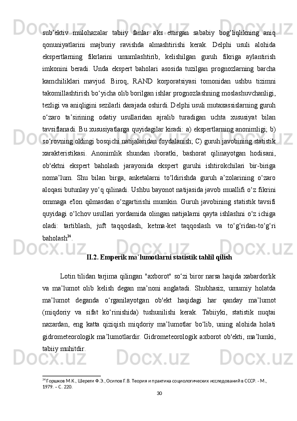 sub’ektiv   mulohazalar   tabiiy   fanlar   aks   ettirgan   sababiy   bog‘liqlikning   aniq
qonuniyatlarini   majburiy   ravishda   almashtirishi   kerak.   Delphi   usuli   alohida
ekspertlarning   fikrlarini   umumlashtirib,   kelishilgan   guruh   fikriga   aylantirish
imkonini   beradi.   Unda   ekspert   baholari   asosida   tuzilgan   prognozlarning   barcha
kamchiliklari   mavjud.   Biroq,   RAND   korporatsiyasi   tomonidan   ushbu   tizimni
takomillashtirish bo‘yicha olib borilgan ishlar prognozlashning moslashuvchanligi,
tezligi va aniqligini sezilarli darajada oshirdi. Delphi usuli mutaxassislarning guruh
o‘zaro   ta’sirining   odatiy   usullaridan   ajralib   turadigan   uchta   xususiyat   bilan
tavsiflanadi. Bu xususiyatlarga quyidagilar kiradi: a) ekspertlarning anonimligi; b)
so‘rovning oldingi bosqichi natijalaridan foydalanish; C) guruh javobining statistik
xarakteristikasi.   Anonimlik   shundan   iboratki,   bashorat   qilinayotgan   hodisani,
ob'ektni   ekspert   baholash   jarayonida   ekspert   guruhi   ishtirokchilari   bir-biriga
noma’lum.   Shu   bilan   birga,   anketalarni   to‘ldirishda   guruh   a’zolarining   o‘zaro
aloqasi butunlay yo‘q qilinadi. Ushbu bayonot natijasida javob muallifi o‘z fikrini
ommaga   e'lon   qilmasdan   o‘zgartirishi   mumkin.   Guruh   javobining   statistik   tavsifi
quyidagi o‘lchov usullari  yordamida olingan natijalarni qayta ishlashni  o‘z ichiga
oladi:   tartiblash,   juft   taqqoslash,   ketma-ket   taqqoslash   va   to‘g‘ridan-to‘g‘ri
baholash 34
. 
II.2. Emperik m a’ lumotlarni statistik tahlil qilish
Lotin tilidan tarjima qilingan "axborot" so‘zi biror narsa haqida xabardorlik
va   ma’lumot   olib   kelish   degan   ma’noni   anglatadi.   Shubhasiz,   umumiy   holatda
ma’lumot   deganda   o‘rganilayotgan   ob'ekt   haqidagi   har   qanday   ma’lumot
(miqdoriy   va   sifat   ko‘rinishida)   tushunilishi   kerak.   Tabiiyki,   statistik   nuqtai
nazardan,   eng   katta   qiziqish   miqdoriy   ma’lumotlar   bo‘lib,   uning   alohida   holati
gidrometeorologik   ma’lumotlardir.   Gidrometeorologik   axborot   ob'ekti,   ma’lumki,
tabiiy muhitdir.
34
 Горшков М.К., Шереги Ф.Э., Осипов Г.В. Теория и практика социологических исследований в СССР. - М., 
1979. – C. 220.
30 