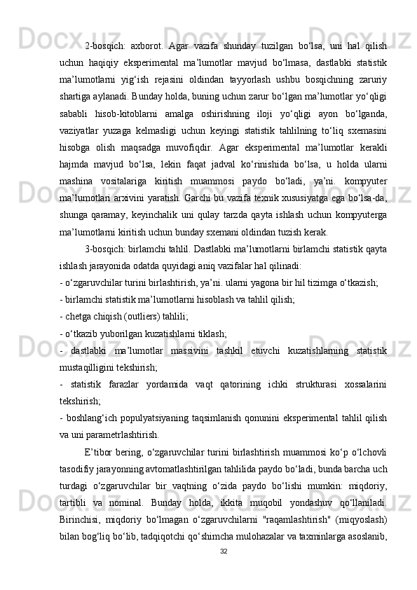 2-bosqich:   axborot.   Agar   vazifa   shunday   tuzilgan   bo‘lsa,   uni   hal   qilish
uchun   haqiqiy   eksperimental   ma’lumotlar   mavjud   bo‘lmasa,   dastlabki   statistik
ma’lumotlarni   yig‘ish   rejasini   oldindan   tayyorlash   ushbu   bosqichning   zaruriy
shartiga aylanadi. Bunday holda, buning uchun zarur bo‘lgan ma’lumotlar yo‘qligi
sababli   hisob-kitoblarni   amalga   oshirishning   iloji   yo‘qligi   ayon   bo‘lganda,
vaziyatlar   yuzaga   kelmasligi   uchun   keyingi   statistik   tahlilning   to‘liq   sxemasini
hisobga   olish   maqsadga   muvofiqdir.   Agar   eksperimental   ma’lumotlar   kerakli
hajmda   mavjud   bo‘lsa,   lekin   faqat   jadval   ko‘rinishida   bo‘lsa,   u   holda   ularni
mashina   vositalariga   kiritish   muammosi   paydo   bo‘ladi,   ya’ni.   kompyuter
ma’lumotlari arxivini yaratish. Garchi bu vazifa texnik xususiyatga ega bo‘lsa-da,
shunga   qaramay,   keyinchalik   uni   qulay   tarzda   qayta   ishlash   uchun   kompyuterga
ma’lumotlarni kiritish uchun bunday sxemani oldindan tuzish kerak.
3-bosqich: birlamchi tahlil. Dastlabki ma’lumotlarni birlamchi statistik qayta
ishlash jarayonida odatda quyidagi aniq vazifalar hal qilinadi:
- o‘zgaruvchilar turini birlashtirish, ya’ni. ularni yagona bir hil tizimga o‘tkazish;
- birlamchi statistik ma’lumotlarni hisoblash va tahlil qilish;
- chetga chiqish (outliers) tahlili;
- o‘tkazib yuborilgan kuzatishlarni tiklash;
-   dastlabki   ma’lumotlar   massivini   tashkil   etuvchi   kuzatishlarning   statistik
mustaqilligini tekshirish;
-   statistik   farazlar   yordamida   vaqt   qatorining   ichki   strukturasi   xossalarini
tekshirish;
-   boshlang‘ich   populyatsiyaning   taqsimlanish   qonunini   eksperimental   tahlil   qilish
va uni parametrlashtirish.
E’ tibor   bering,   o‘zgaruvchilar   turini   birlashtirish   muammosi   ko‘p   o‘lchovli
tasodifiy jarayonning avtomatlashtirilgan tahlilida paydo bo‘ladi, bunda barcha uch
turdagi   o‘zgaruvchilar   bir   vaqtning   o‘zida   paydo   bo‘lishi   mumkin:   miqdoriy,
tartibli   va   nominal.   Bunday   holda,   ikkita   muqobil   yondashuv   qo‘llaniladi.
Birinchisi,   miqdoriy   bo‘lmagan   o‘zgaruvchilarni   "raqamlashtirish"   (miqyoslash)
bilan bog‘liq bo‘lib, tadqiqotchi qo‘shimcha mulohazalar va taxminlarga asoslanib,
32 