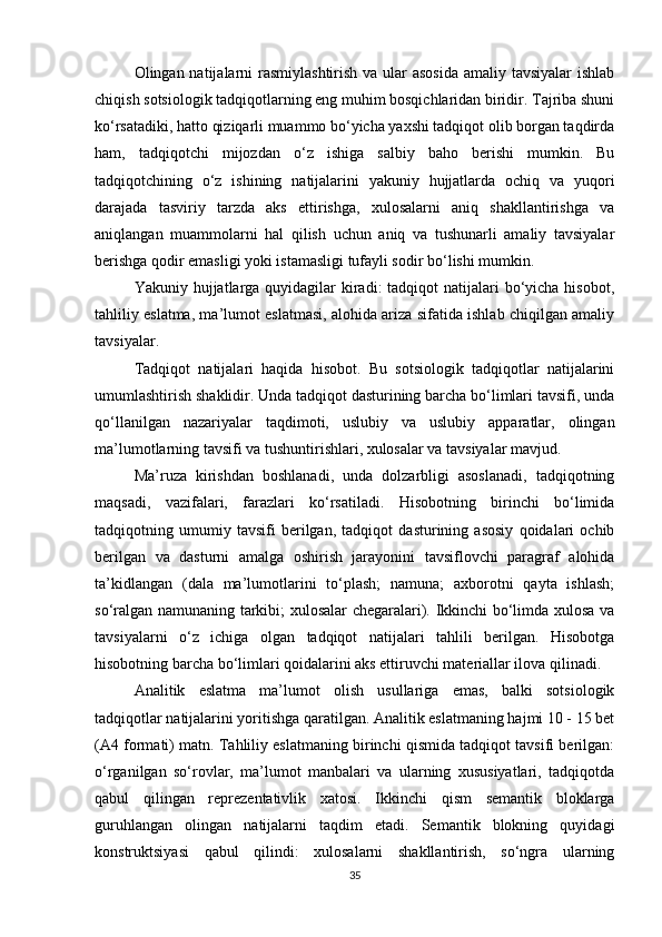 Olingan natijalarni  rasmiylashtirish  va ular asosida  amaliy tavsiyalar  ishlab
chiqish sotsiologik tadqiqotlarning eng muhim bosqichlaridan biridir. Tajriba shuni
ko‘rsatadiki, hatto qiziqarli muammo bo‘yicha yaxshi tadqiqot olib borgan taqdirda
ham,   tadqiqotchi   mijozdan   o‘z   ishiga   salbiy   baho   berishi   mumkin.   Bu
tadqiqotchining   o‘z   ishining   natijalarini   yakuniy   hujjatlarda   ochiq   va   yuqori
darajada   tasviriy   tarzda   aks   ettirishga,   xulosalarni   aniq   shakllantirishga   va
aniqlangan   muammolarni   hal   qilish   uchun   aniq   va   tushunarli   amaliy   tavsiyalar
berishga qodir emasligi yoki istamasligi tufayli sodir bo‘lishi mumkin.
Yakuniy hujjatlarga quyidagilar  kiradi:  tadqiqot  natijalari  bo‘yicha hisobot,
tahliliy eslatma, ma’lumot eslatmasi, alohida ariza sifatida ishlab chiqilgan amaliy
tavsiyalar.
Tadqiqot   natijalari   haqida   hisobot.   Bu   sotsiologik   tadqiqotlar   natijalarini
umumlashtirish shaklidir. Unda tadqiqot dasturining barcha bo‘limlari tavsifi, unda
qo‘llanilgan   nazariyalar   taqdimoti,   uslubiy   va   uslubiy   apparatlar,   olingan
ma’lumotlarning tavsifi va tushuntirishlari, xulosalar va tavsiyalar mavjud.
Ma’ruza   kirishdan   boshlanadi,   unda   dolzarbligi   asoslanadi,   tadqiqotning
maqsadi,   vazifalari,   farazlari   ko‘rsatiladi.   Hisobotning   birinchi   bo‘limida
tadqiqotning   umumiy   tavsifi   berilgan,   tadqiqot   dasturining   asosiy   qoidalari   ochib
berilgan   va   dasturni   amalga   oshirish   jarayonini   tavsiflovchi   paragraf   alohida
ta’kidlangan   (dala   ma’lumotlarini   to‘plash;   namuna;   axborotni   qayta   ishlash;
so‘ralgan namunaning tarkibi; xulosalar chegaralari). Ikkinchi bo‘limda xulosa va
tavsiyalarni   o‘z   ichiga   olgan   tadqiqot   natijalari   tahlili   berilgan.   Hisobotga
hisobotning barcha bo‘limlari qoidalarini aks ettiruvchi materiallar ilova qilinadi.
Analitik   eslatma   ma’lumot   olish   usullariga   emas,   balki   sotsiologik
tadqiqotlar natijalarini yoritishga qaratilgan. Analitik eslatmaning hajmi 10 - 15 bet
(A4 formati) matn. Tahliliy eslatmaning birinchi qismida tadqiqot tavsifi berilgan:
o‘rganilgan   so‘rovlar,   ma’lumot   manbalari   va   ularning   xususiyatlari,   tadqiqotda
qabul   qilingan   reprezentativlik   xatosi.   Ikkinchi   qism   semantik   bloklarga
guruhlangan   olingan   natijalarni   taqdim   etadi.   Semantik   blokning   quyidagi
konstruktsiyasi   qabul   qilindi:   xulosalarni   shakllantirish,   so‘ngra   ularning
35 