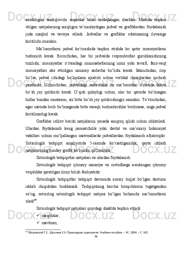 asosliligini   tasdiqlovchi   raqamlar   bilan   tasdiqlangan   sharhlar.   Matnda   taqdim
etilgan   natijalarning   aniqligini   ta’minlaydigan   jadval   va   grafiklardan   foydalanish
juda   maqbul   va   tavsiya   etiladi.   Jadvallar   va   grafiklar   eslatmaning   ilovasiga
kiritilishi mumkin.
Ma’lumotlarni   jadval   ko‘rinishida   taqdim   etishda   bir   qator   xususiyatlarni
tushunish   kerak.   Birinchidan,   har   bir   jadvalda   respondentlar   guruhlanishining
tuzilishi,   xususiyatlar   o‘rtasidagi   munosabatlarning   nomi   yoki   tavsifi,   fazo-vaqt
xususiyatlari   aks   ettirilgan   umumiy   sarlavha   bo‘lishi   kerak.   Ikkinchidan,   iloji
bo‘lsa,   jadval   ichidagi   bo‘limlarni   ajratish   uchun   vertikal   chiziqlardan   qochish
yaxshidir.   Uchinchidan,   jadvaldagi   sarlavhalar   va   ma’lumotlar   o‘rtasida   ikkita
bo‘sh   joy   qoldirish   kerak.   O‘qish   qulayligi   uchun,   ular   bir   qatorda   bo‘lmagan
hollar bundan mustasno, siz bitta bo‘sh joy qoldirishingiz mumkin. To‘rtinchidan,
agar matnda hech bo‘lmaganda bitta varaqli tushuntirishlar berilmasa, unga jadval
kiritilmasligi kerak.
Grafiklar   ishlov   berish   natijalarini   yanada   aniqroq   qilish   uchun   ishlatiladi.
Ulardan   foydalanish   keng   jamoatchilik   yoki   davlat   va   ma’muriy   hokimiyat
vakillari   uchun   mo‘ljallangan   materiallarda   jadvallardan   foydalanish   afzalroqdir.
Sotsiologik   tadqiqot   amaliyotida   5-rasmda   ko‘rsatilganidek,   qayta   ishlash
natijalarining bunday grafik ko‘rinishi qo‘llaniladi.
Sotsiologik tadqiqotlar natijalari va ulardan foydalanish
Sotsiologik   tadqiqot   ijtimoiy   nazariya   va   metodlarga   asoslangan   ijtimoiy
voqelikka qaratilgan ilmiy bilish faoliyatidir.
Sotsiologik   tadqiqotlar   tadqiqot   davomida   asosiy   hujjat   bo‘lgan   dasturni
ishlab   chiqishdan   boshlanadi.   Tadqiqotning   barcha   bosqichlarini   tugatgandan
so‘ng,   sotsiolog   sotsiologik   tadqiqot   natijasi   bo‘lgan   birlamchi   ma’lumotlarni
oladi 39
.
Sotsiologik tadqiqot natijalari quyidagi shaklda taqdim etiladi:
 maqolalar,
 mavhum,
39
 Зборовский Г.Е., Шуклина Е.А. Прикладная социология: Учебное пособие. – М., 2004. – C. 142.
36 