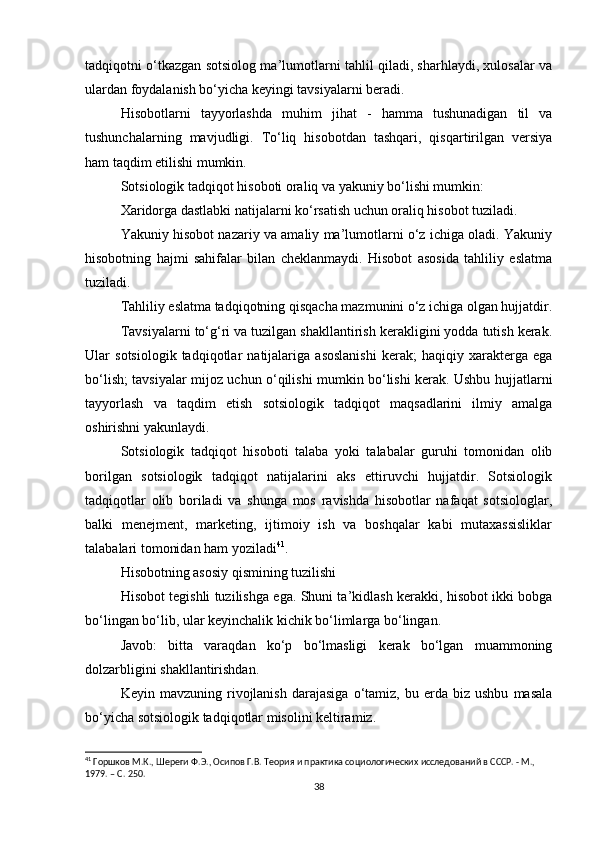 tadqiqotni o‘tkazgan sotsiolog ma’lumotlarni tahlil qiladi, sharhlaydi, xulosalar va
ulardan foydalanish bo‘yicha keyingi tavsiyalarni beradi.
Hisobotlarni   tayyorlashda   muhim   jihat   -   hamma   tushunadigan   til   va
tushunchalarning   mavjudligi.   To‘liq   hisobotdan   tashqari,   qisqartirilgan   versiya
ham taqdim etilishi mumkin.
Sotsiologik tadqiqot hisoboti oraliq va yakuniy bo‘lishi mumkin:
Xaridorga dastlabki natijalarni ko‘rsatish uchun oraliq hisobot tuziladi.
Yakuniy hisobot nazariy va amaliy ma’lumotlarni o‘z ichiga oladi. Yakuniy
hisobotning   hajmi   sahifalar   bilan   cheklanmaydi.   Hisobot   asosida   tahliliy   eslatma
tuziladi.
Tahliliy eslatma tadqiqotning qisqacha mazmunini o‘z ichiga olgan hujjatdir.
Tavsiyalarni to‘g‘ri va tuzilgan shakllantirish kerakligini yodda tutish kerak.
Ular   sotsiologik   tadqiqotlar   natijalariga   asoslanishi   kerak;   haqiqiy   xarakterga   ega
bo‘lish; tavsiyalar mijoz uchun o‘qilishi mumkin bo‘lishi kerak. Ushbu hujjatlarni
tayyorlash   va   taqdim   etish   sotsiologik   tadqiqot   maqsadlarini   ilmiy   amalga
oshirishni yakunlaydi.
Sotsiologik   tadqiqot   hisoboti   talaba   yoki   talabalar   guruhi   tomonidan   olib
borilgan   sotsiologik   tadqiqot   natijalarini   aks   ettiruvchi   hujjatdir.   Sotsiologik
tadqiqotlar   olib   boriladi   va   shunga   mos   ravishda   hisobotlar   nafaqat   sotsiologlar,
balki   menejment,   marketing,   ijtimoiy   ish   va   boshqalar   kabi   mutaxassisliklar
talabalari tomonidan ham yoziladi 41
.
Hisobotning asosiy qismining tuzilishi
Hisobot tegishli tuzilishga ega. Shuni ta’kidlash kerakki, hisobot ikki bobga
bo‘lingan bo‘lib, ular keyinchalik kichik bo‘limlarga bo‘lingan.
Javob:   bitta   varaqdan   ko‘p   bo‘lmasligi   kerak   bo‘lgan   muammoning
dolzarbligini shakllantirishdan.
Keyin  mavzuning   rivojlanish   darajasiga   o‘tamiz,   bu  erda   biz  ushbu   masala
bo‘yicha sotsiologik tadqiqotlar misolini keltiramiz.
41
 Горшков М.К., Шереги Ф.Э., Осипов Г.В. Теория и практика социологических исследований в СССР. - М., 
1979. – C. 250.
38 