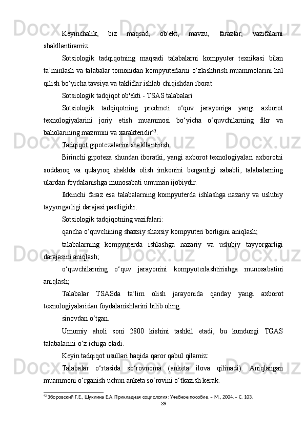 Keyinchalik,   biz   maqsad,   ob'ekt,   mavzu,   farazlar,   vazifalarni
shakllantiramiz.
Sotsiologik   tadqiqotning   maqsadi   talabalarni   kompyuter   texnikasi   bilan
ta’minlash va talabalar tomonidan kompyuterlarni o‘zlashtirish muammolarini hal
qilish bo‘yicha tavsiya va takliflar ishlab chiqishdan iborat.
Sotsiologik tadqiqot ob'ekti - TSAS talabalari
Sotsiologik   tadqiqotning   predmeti   o‘quv   jarayoniga   yangi   axborot
texnologiyalarini   joriy   etish   muammosi   bo‘yicha   o‘quvchilarning   fikr   va
baholarining mazmuni va xarakteridir 42
.
Tadqiqot gipotezalarini shakllantirish
Birinchi gipoteza shundan iboratki, yangi axborot texnologiyalari axborotni
soddaroq   va   qulayroq   shaklda   olish   imkonini   berganligi   sababli,   talabalarning
ulardan foydalanishga munosabati umuman ijobiydir.
Ikkinchi   faraz   esa   talabalarning   kompyuterda   ishlashga   nazariy   va   uslubiy
tayyorgarligi darajasi pastligidir.
Sotsiologik tadqiqotning vazifalari:
qancha o‘quvchining shaxsiy shaxsiy kompyuteri borligini aniqlash;
talabalarning   kompyuterda   ishlashga   nazariy   va   uslubiy   tayyorgarligi
darajasini aniqlash;
o‘quvchilarning   o‘quv   jarayonini   kompyuterlashtirishga   munosabatini
aniqlash;
Talabalar   TSASda   ta’lim   olish   jarayonida   qanday   yangi   axborot
texnologiyalaridan foydalanishlarini bilib oling.
sinovdan o‘tgan.
Umumiy   aholi   soni   2800   kishini   tashkil   etadi,   bu   kunduzgi   TGAS
talabalarini o‘z ichiga oladi.
Keyin tadqiqot usullari haqida qaror qabul qilamiz:
Talabalar   o‘rtasida   so‘rovnoma   (anketa   ilova   qilinadi).   Aniqlangan
muammoni o‘rganish uchun anketa so‘rovini o‘tkazish kerak.
42
 Зборовский Г.Е., Шуклина Е.А. Прикладная социология: Учебное пособие. – М., 2004. – C. 103.
39 