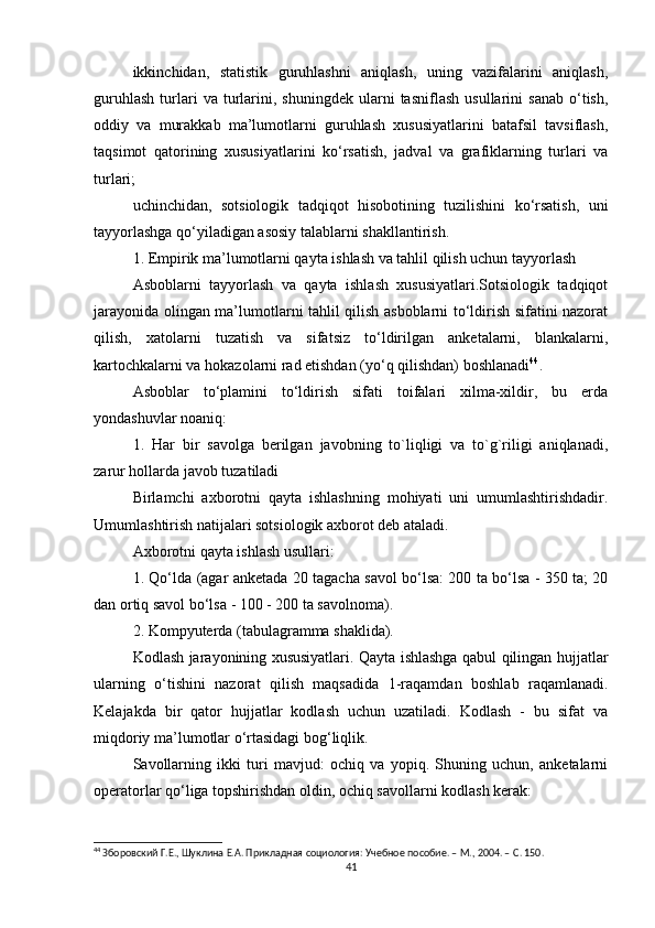 ikkinchidan,   statistik   guruhlashni   aniqlash,   uning   vazifalarini   aniqlash,
guruhlash   turlari   va   turlarini,  shuningdek   ularni   tasniflash   usullarini   sanab   o‘tish,
oddiy   va   murakkab   ma’lumotlarni   guruhlash   xususiyatlarini   batafsil   tavsiflash,
taqsimot   qatorining   xususiyatlarini   ko‘rsatish,   jadval   va   grafiklarning   turlari   va
turlari;
uchinchidan,   sotsiologik   tadqiqot   hisobotining   tuzilishini   ko‘rsatish,   uni
tayyorlashga qo‘yiladigan asosiy talablarni shakllantirish.
1. Empirik ma’lumotlarni qayta ishlash va tahlil qilish uchun tayyorlash
Asboblarni   tayyorlash   va   qayta   ishlash   xususiyatlari.Sotsiologik   tadqiqot
jarayonida olingan ma’lumotlarni tahlil qilish asboblarni to‘ldirish sifatini nazorat
qilish,   xatolarni   tuzatish   va   sifatsiz   to‘ldirilgan   anketalarni,   blankalarni,
kartochkalarni va hokazolarni rad etishdan (yo‘q qilishdan) boshlanadi 44
. 
Asboblar   to‘plamini   to‘ldirish   sifati   toifalari   xilma-xildir,   bu   erda
yondashuvlar noaniq:
1.   Har   bir   savolga   berilgan   javobning   to`liqligi   va   to`g`riligi   aniqlanadi,
zarur hollarda javob tuzatiladi
Birlamchi   axborotni   qayta   ishlashning   mohiyati   uni   umumlashtirishdadir.
Umumlashtirish natijalari sotsiologik axborot deb ataladi.
Axborotni qayta ishlash usullari:
1. Qo‘lda (agar anketada 20 tagacha savol bo‘lsa: 200 ta bo‘lsa - 350 ta; 20
dan ortiq savol bo‘lsa - 100 - 200 ta savolnoma).
2. Kompyuterda (tabulagramma shaklida).
Kodlash jarayonining xususiyatlari. Qayta ishlashga qabul qilingan hujjatlar
ularning   o‘tishini   nazorat   qilish   maqsadida   1-raqamdan   boshlab   raqamlanadi.
Kelajakda   bir   qator   hujjatlar   kodlash   uchun   uzatiladi.   Kodlash   -   bu   sifat   va
miqdoriy ma’lumotlar o‘rtasidagi bog‘liqlik.
Savollarning   ikki   turi   mavjud:   ochiq   va   yopiq.   Shuning   uchun,   anketalarni
operatorlar qo‘liga topshirishdan oldin, ochiq savollarni kodlash kerak:
44
 Зборовский Г.Е., Шуклина Е.А. Прикладная социология: Учебное пособие. – М., 2004. –  C . 150.
41 