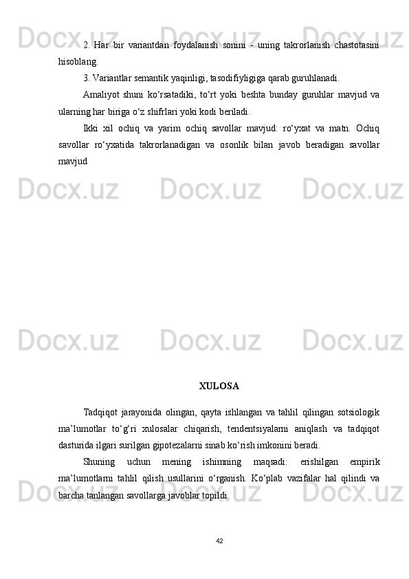 2.   Har   bir   variantdan   foydalanish   sonini   -   uning   takrorlanish   chastotasini
hisoblang.
3. Variantlar semantik yaqinligi, tasodifiyligiga qarab guruhlanadi.
Amaliyot   shuni   ko‘rsatadiki,   to‘rt   yoki   beshta   bunday   guruhlar   mavjud   va
ularning har biriga o‘z shifrlari yoki kodi beriladi.
Ikki   xil   ochiq   va   yarim   ochiq   savollar   mavjud:   ro‘yxat   va   matn.   Ochiq
savollar   ro‘yxatida   takrorlanadigan   va   osonlik   bilan   javob   beradigan   savollar
mavjud
XULOSA
Tadqiqot   jarayonida   olingan,   qayta   ishlangan   va   tahlil   qilingan   sotsiologik
ma’lumotlar   to‘g‘ri   xulosalar   chiqarish,   tendentsiyalarni   aniqlash   va   tadqiqot
dasturida ilgari surilgan gipotezalarni sinab ko‘rish imkonini beradi.
Shuning   uchun   mening   ishimning   maqsadi:   erishilgan   empirik
ma’lumotlarni   tahlil   qilish   usullarini   o‘rganish.   Ko‘plab   vazifalar   hal   qilindi   va
barcha tanlangan savollarga javoblar topildi.
42 