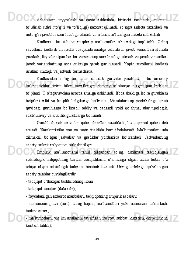 Asboblarni   tayyorlash   va   qayta   ishlashda,   birinchi   navbatda,   anketani
to‘ldirish  sifati  (to‘g‘ri   va to‘liqligi)   nazorat  qilinadi, so‘ngra  anketa  tuzatiladi  va
noto‘g‘ri javoblar soni hisobga olinadi va sifatsiz to‘ldirilgan anketa rad etiladi.
Kodlash   -   bu   sifat   va   miqdoriy   ma’lumotlar   o‘rtasidagi   bog‘liqlik.   Ochiq
savollarni kodlash bir necha bosqichda amalga oshiriladi: javob variantlari alohida
yoziladi, foydalanilgan har bir variantning soni hisobga olinadi va javob variantlari
javob   variantlarining   mos   kelishiga   qarab   guruhlanadi.   Yopiq   savollarni   kodlash
usullari chiziqli va jadvalli formatlarda.
Kodlashdan   so‘ng   bir   qator   statistik   guruhlar   yaratiladi   -   bu   umumiy
ko‘rsatkichlar   tizimi   bilan   tavsiflangan   shaxsiy   to‘plamga   o‘rganilgan   birliklar
to‘plami. U o‘zgaruvchan asosda amalga oshiriladi. Ifoda shakliga ko`ra guruhlash
belgilari   sifat   va   ko`plik   belgilariga   bo`linadi.   Masalalarning   yechilishiga   qarab
quyidagi   guruhlarga   bo‘linadi:   oddiy   va   qatlamli   yoki   qo‘shma,   ular   tipologik,
strukturaviy va analitik guruhlarga bo‘linadi.
Guruhlash   natijasida   bir   qator   chisellar   kuzatiladi,   bu   taqsimot   qatori   deb
ataladi.   Xarakteristika   son   va   matn   shaklida   ham   ifodalanadi.   Ma’lumotlar   juda
xilma-xil   bo‘lgan   jadvallar   va   grafiklar   yordamida   ko‘rsatiladi.   Jadvallarning
asosiy turlari: ro‘yxat va birlashtirilgan.
Empirik   ma’lumotlarni   tahlil   qilgandan   so‘ng,   tuzilmasi   tasdiqlangan
sotsiologik   tadqiqotning   barcha   bosqichlarini   o‘z   ichiga   olgan   uchta   bobni   o‘z
ichiga   olgan   sotsiologik   tadqiqot   hisoboti   tuziladi.   Uning   tarkibiga   qo‘yiladigan
asosiy talablar quyidagilardir:
- tadqiqot o‘tkazgan tashkilotning nomi;
- tadqiqot sanalari (dala ishi);
- foydalanilgan axborot manbalari, tadqiqotning empirik asoslari;
-   namunaning   turi   (turi),   uning   hajmi,   ma’lumotlari   yoki   namunani   ta’mirlash.
tanlov xatosi;
- ma’lumotlarni yig‘ish usullarini tavsiflash (so‘rov, suhbat, kuzatish, eksperiment,
kontent tahlili);
43 