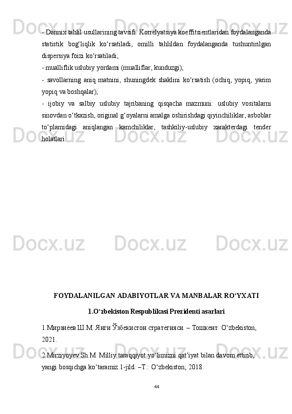 - Dannix tahlil usullarining tavsifi. Korrelyatsiya koeffitsientlaridan foydalanganda
statistik   bog‘liqlik   ko‘rsatiladi,   omilli   tahlildan   foydalanganda   tushuntirilgan
dispersiya foizi ko‘rsatiladi;
- mualliflik uslubiy yordami (mualliflar, kunduzgi);
-   savollarning   aniq   matnini,   shuningdek   shaklini   ko‘rsatish   (ochiq,   yopiq,   yarim
yopiq va boshqalar);
-   ijobiy   va   salbiy   uslubiy   tajribaning   qisqacha   mazmuni:   uslubiy   vositalarni
sinovdan o‘tkazish, original g‘oyalarni amalga oshirishdagi qiyinchiliklar, asboblar
to‘plamidagi   aniqlangan   kamchiliklar,   tashkiliy-uslubiy   xarakterdagi   tender
holatlari.
FOYDALANILGAN ADABIYOTLAR VA MANBALAR RO‘YXATI
1.O‘zbekiston Respublikasi Prezidenti asarlari
1.Мирзиёев Ш.М. Янги Ўзбекистон стратегияси. – Тошкент: O‘zbekiston, 
2021.
2.Mirziyoyev Sh.M. Milliy taraqqiyot yo limizni qat iyat bilan davom ettirib, ʻ ʼ
yangi bosqichga ko taramiz.1-jild. –T.: O zbekiston; 2018.	
ʻ ʻ
44 