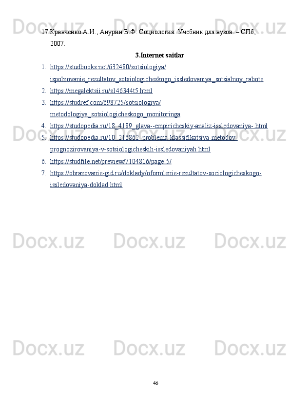 17. Кравченко А.И., Анурин В.Ф. Социология: Учебник для вузов. – СПб, 
2007.
3.Internet saitlar
1. https    ://    studbooks    .   net    /632480/    sotsiologiya    /  
ispolzovanie    _   rezultatov    _   sotsiologicheskogo    _   issledovaniya    _   sotsialnoy    _   rabote   
2. https://megalektsii.ru/s146344t5.html   
3. https://studref.com/698725/sotsiologiya/   
metodologiya_sotsiologicheskogo_monitoringa
4. https://studopedia.ru/18_4189_glava--empiricheskiy-analiz-issledovaniya-.html   
5. https://studopedia.ru/10_216862_problema-klassifikatsiya-metodov-   
prognozirovaniya-v-sotsiologicheskih-issledovaniyah.html
6. https://studfile.net/preview/7104816/page:5/   
7. https://obrazovanie-gid.ru/doklady/oformlenie-rezultatov-sociologicheskogo-   
issledovaniya-doklad.html
46 