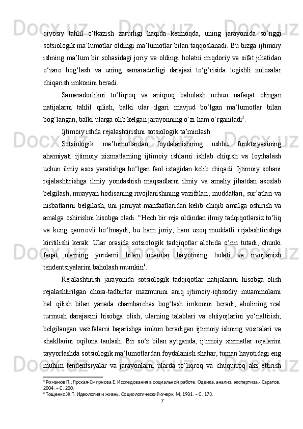 qiyosiy   tahlil   o‘tkazish   zarurligi   haqida   ketmoqda,   uning   jarayonida   so‘nggi
sotsiologik ma’lumotlar oldingi ma’lumotlar bilan taqqoslanadi. Bu bizga ijtimoiy
ishning ma’lum bir sohasidagi  joriy va oldingi holatni miqdoriy va sifat jihatidan
o‘zaro   bog‘lash   va   uning   samaradorligi   darajasi   to‘g‘risida   tegishli   xulosalar
chiqarish imkonini beradi.
Samaradorlikni   to‘liqroq   va   aniqroq   baholash   uchun   nafaqat   olingan
natijalarni   tahlil   qilish,   balki   ular   ilgari   mavjud   bo‘lgan   ma’lumotlar   bilan
bog‘langan, balki ularga olib kelgan jarayonning o‘zi ham o‘rganiladi 5
. 
Ijtimoiy ishda rejalashtirishni sotsiologik ta’minlash.
Sotsiologik   ma’lumotlardan   foydalanishning   ushbu   funktsiyasining
ahamiyati   ijtimoiy   xizmatlarning   ijtimoiy   ishlarni   ishlab   chiqish   va   loyihalash
uchun   ilmiy   asos   yaratishga   bo‘lgan   faol   istagidan   kelib   chiqadi.   Ijtimoiy   sohani
rejalashtirishga   ilmiy   yondashish   maqsadlarni   ilmiy   va   amaliy   jihatdan   asoslab
belgilash, muayyan hodisaning rivojlanishining vazifalari, muddatlari, sur’atlari va
nisbatlarini   belgilash,   uni   jamiyat   manfaatlaridan   kelib   chiqib   amalga   oshirish   va
amalga oshirishni hisobga oladi. “Hech bir reja oldindan ilmiy tadqiqotlarsiz to liqʻ
va   keng   qamrovli   bo lmaydi,   bu   ham   joriy,   ham   uzoq   muddatli   rejalashtirishga	
ʻ
kiritilishi   kerak.   Ular   orasida   sotsiologik   tadqiqotlar   alohida   o‘rin   tutadi,   chunki
faqat   ularning   yordami   bilan   odamlar   hayotining   holati   va   rivojlanish
tendentsiyalarini baholash mumkin 6
. 
Rejalashtirish   jarayonida   sotsiologik   tadqiqotlar   natijalarini   hisobga   olish
rejalashtirilgan   chora-tadbirlar   mazmunini   aniq   ijtimoiy-iqtisodiy   muammolarni
hal   qilish   bilan   yanada   chambarchas   bog‘lash   imkonini   beradi;   aholining   real
turmush   darajasini   hisobga   olish;   ularning   talablari   va   ehtiyojlarini   yo‘naltirish;
belgilangan   vazifalarni   bajarishga   imkon   beradigan   ijtimoiy   ishning   vositalari   va
shakllarini   oqilona   tanlash.   Bir   so‘z   bilan   aytganda,   ijtimoiy   xizmatlar   rejalarini
tayyorlashda sotsiologik ma’lumotlardan foydalanish shahar, tuman hayotidagi eng
muhim   tendentsiyalar   va   jarayonlarni   ularda   to‘liqroq   va   chuqurroq   aks   ettirish
5
 Романов П., Ярская-Смирнова Е. Исследования в социальной работе. Оценка, анализ, экспертиза.- Саратов,
2004. – C. 200.
6
 Тощенко Ж.Т. Идеология и жизнь. Социологический очерк, М, 1981. – C. 173.
7 