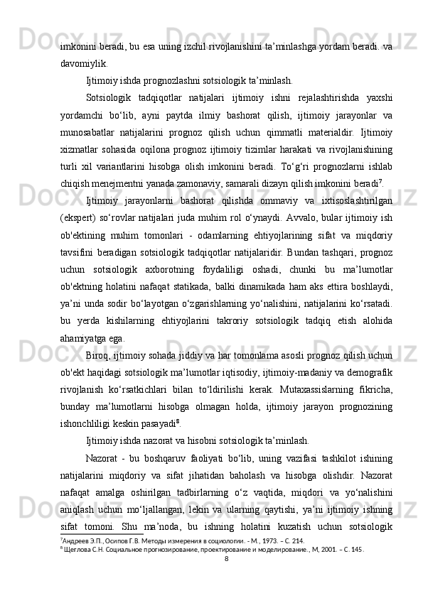 imkonini beradi, bu esa uning izchil rivojlanishini ta’minlashga yordam beradi. va
davomiylik.
Ijtimoiy ishda prognozlashni sotsiologik ta’minlash.
Sotsiologik   tadqiqotlar   natijalari   ijtimoiy   ishni   rejalashtirishda   yaxshi
yordamchi   bo‘lib,   ayni   paytda   ilmiy   bashorat   qilish,   ijtimoiy   jarayonlar   va
munosabatlar   natijalarini   prognoz   qilish   uchun   qimmatli   materialdir.   Ijtimoiy
xizmatlar   sohasida   oqilona   prognoz   ijtimoiy   tizimlar   harakati   va   rivojlanishining
turli   xil   variantlarini   hisobga   olish   imkonini   beradi.   To‘g‘ri   prognozlarni   ishlab
chiqish menejmentni yanada zamonaviy, samarali dizayn qilish imkonini beradi 7
.
Ijtimoiy   jarayonlarni   bashorat   qilishda   ommaviy   va   ixtisoslashtirilgan
(ekspert)   so‘rovlar   natijalari   juda  muhim   rol   o‘ynaydi.   Avvalo,  bular   ijtimoiy   ish
ob'ektining   muhim   tomonlari   -   odamlarning   ehtiyojlarining   sifat   va   miqdoriy
tavsifini   beradigan   sotsiologik   tadqiqotlar   natijalaridir.   Bundan   tashqari,   prognoz
uchun   sotsiologik   axborotning   foydaliligi   oshadi,   chunki   bu   ma’lumotlar
ob'ektning   holatini   nafaqat   statikada,   balki   dinamikada   ham   aks   ettira   boshlaydi,
ya’ni   unda  sodir  bo‘layotgan o‘zgarishlarning yo‘nalishini,  natijalarini   ko‘rsatadi.
bu   yerda   kishilarning   ehtiyojlarini   takroriy   sotsiologik   tadqiq   etish   alohida
ahamiyatga ega.
Biroq, ijtimoiy sohada jiddiy va har tomonlama asosli prognoz qilish uchun
ob'ekt haqidagi sotsiologik ma’lumotlar iqtisodiy, ijtimoiy-madaniy va demografik
rivojlanish   ko‘rsatkichlari   bilan   to‘ldirilishi   kerak.   Mutaxassislarning   fikricha,
bunday   ma’lumotlarni   hisobga   olmagan   holda,   ijtimoiy   jarayon   prognozining
ishonchliligi keskin pasayadi 8
. 
Ijtimoiy ishda nazorat va hisobni sotsiologik ta’minlash.
Nazorat   -   bu   boshqaruv   faoliyati   bo‘lib,   uning   vazifasi   tashkilot   ishining
natijalarini   miqdoriy   va   sifat   jihatidan   baholash   va   hisobga   olishdir.   Nazorat
nafaqat   amalga   oshirilgan   tadbirlarning   o‘z   vaqtida,   miqdori   va   yo‘nalishini
aniqlash   uchun   mo‘ljallangan,   lekin   va   ularning   qaytishi,   ya’ni   ijtimoiy   ishning
sifat   tomoni.   Shu   ma’noda,   bu   ishning   holatini   kuzatish   uchun   sotsiologik
7
Андреев Э.П., Осипов Г.В. Методы измерения в социологии. - М., 1973. – C. 214. 
8
 Щеглова С.Н. Социальное прогнозирование, проектирование и моделирование., М, 2001. – C. 145.
8 