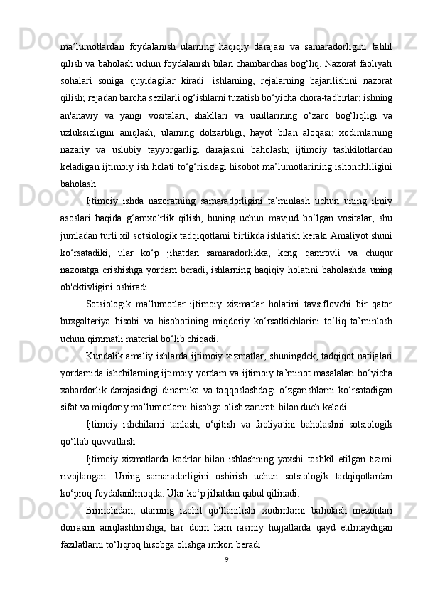 ma’lumotlardan   foydalanish   ularning   haqiqiy   darajasi   va   samaradorligini   tahlil
qilish va baholash uchun foydalanish bilan chambarchas bog‘liq. Nazorat faoliyati
sohalari   soniga   quyidagilar   kiradi:   ishlarning,   rejalarning   bajarilishini   nazorat
qilish; rejadan barcha sezilarli og‘ishlarni tuzatish bo‘yicha chora-tadbirlar; ishning
an'anaviy   va   yangi   vositalari,   shakllari   va   usullarining   o‘zaro   bog‘liqligi   va
uzluksizligini   aniqlash;   ularning   dolzarbligi,   hayot   bilan   aloqasi;   xodimlarning
nazariy   va   uslubiy   tayyorgarligi   darajasini   baholash;   ijtimoiy   tashkilotlardan
keladigan ijtimoiy ish holati to‘g‘risidagi hisobot ma’lumotlarining ishonchliligini
baholash.
Ijtimoiy   ishda   nazoratning   samaradorligini   ta’minlash   uchun   uning   ilmiy
asoslari   haqida   g‘amxo‘rlik   qilish,   buning   uchun   mavjud   bo‘lgan   vositalar,   shu
jumladan turli xil sotsiologik tadqiqotlarni birlikda ishlatish kerak. Amaliyot shuni
ko‘rsatadiki,   ular   ko‘p   jihatdan   samaradorlikka,   keng   qamrovli   va   chuqur
nazoratga erishishga   yordam   beradi, ishlarning  haqiqiy holatini   baholashda  uning
ob'ektivligini oshiradi.
Sotsiologik   ma’lumotlar   ijtimoiy   xizmatlar   holatini   tavsiflovchi   bir   qator
buxgalteriya   hisobi   va   hisobotining   miqdoriy   ko‘rsatkichlarini   to‘liq   ta’minlash
uchun qimmatli material bo‘lib chiqadi.
Kundalik amaliy ishlarda ijtimoiy xizmatlar, shuningdek, tadqiqot natijalari
yordamida ishchilarning ijtimoiy yordam va ijtimoiy ta’minot masalalari bo‘yicha
xabardorlik   darajasidagi   dinamika   va   taqqoslashdagi   o‘zgarishlarni   ko‘rsatadigan
sifat va miqdoriy ma’lumotlarni hisobga olish zarurati bilan duch keladi. .
Ijtimoiy   ishchilarni   tanlash,   o‘qitish   va   faoliyatini   baholashni   sotsiologik
qo‘llab-quvvatlash.
Ijtimoiy   xizmatlarda   kadrlar   bilan   ishlashning   yaxshi   tashkil   etilgan   tizimi
rivojlangan.   Uning   samaradorligini   oshirish   uchun   sotsiologik   tadqiqotlardan
ko‘proq foydalanilmoqda. Ular ko‘p jihatdan qabul qilinadi. 
Birinchidan,   ularning   izchil   qo‘llanilishi   xodimlarni   baholash   mezonlari
doirasini   aniqlashtirishga,   har   doim   ham   rasmiy   hujjatlarda   qayd   etilmaydigan
fazilatlarni to‘liqroq hisobga olishga imkon beradi: 
9 