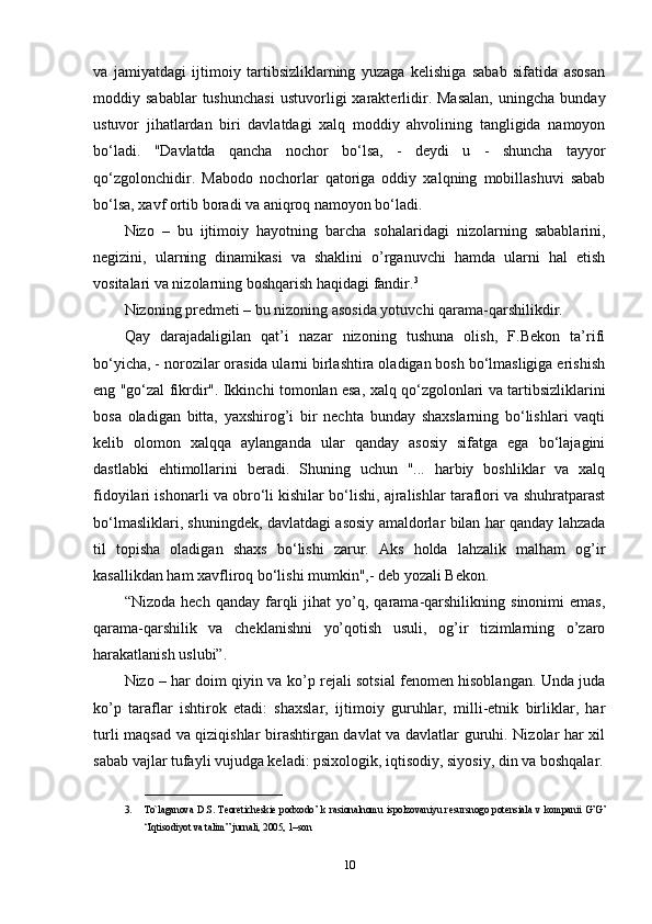 va   jamiyatdagi   ijtimoiy   tartibsizliklarning   yuzaga   kelishiga   sabab   sifatida   asosan
moddiy  sabablar   tushunchasi   ustuvorligi   xarakterlidir.  Masalan,   uningcha   bunday
ustuvor   jihatlardan   biri   davlatdagi   xalq   moddiy   ahvolining   tangligida   namoyon
bo‘ladi.   "Davlatda   qancha   nochor   bo‘lsa,   -   deydi   u   -   shuncha   tayyor
qo‘zgolonchidir.   Mabodo   nochorlar   qatoriga   oddiy   xalqning   mobillashuvi   sabab
bo‘lsa, xavf ortib boradi va aniqroq namoyon bo‘ladi.
Nizo   –   bu   ijtimoiy   hayotning   barcha   sohalaridagi   nizolarning   sabablarini,
negizini,   ularning   dinamikasi   va   shaklini   o’rganuvchi   hamda   ularni   hal   etish
vositalari va nizolarning boshqarish haqidagi fandir. 3
Nizoning predmeti – bu nizoning asosida yotuvchi qarama-qarshilikdir.
Qay   darajadaligilan   qat’i   nazar   nizoning   tushuna   olish,   F.Bekon   ta’rifi
bo‘yicha, - norozilar orasida ularni birlashtira oladigan bosh bo‘lmasligiga erishish
eng "go‘zal fikrdir". Ikkinchi tomonlan esa, xalq qo‘zgolonlari va tartibsizliklarini
bosa   oladigan   bitta,   yaxshirog’i   bir   nechta   bunday   shaxslarning   bo‘lishlari   vaqti
kelib   olomon   xalqqa   aylanganda   ular   qanday   asosiy   sifatga   ega   bo‘lajagini
dastlabki   ehtimollarini   beradi.   Shuning   uchun   "...   harbiy   boshliklar   va   xalq
fidoyilari ishonarli va obro‘li kishilar bo‘lishi, ajralishlar taraflori va shuhratparast
bo‘lmasliklari, shuningdek, davlatdagi asosiy amaldorlar bilan har qanday lahzada
til   topisha   oladigan   shaxs   bo‘lishi   zarur.   Aks   holda   lahzalik   malham   og’ir
kasallikdan ham xavfliroq bo‘lishi mumkin",- deb yozali Bekon.
“Nizoda   hech   qanday  farqli   jihat   yo’q,   qarama-qarshilikning   sinonimi   emas,
qarama-qarshilik   va   cheklanishni   yo’qotish   usuli,   og’ir   tizimlarning   o’zaro
harakatlanish uslubi”.
Nizo – har doim qiyin va ko’p rejali sotsial fenomen hisoblangan. Unda juda
ko’p   taraflar   ishtirok   etadi:   shaxslar,   ijtimoiy   guruhlar,   milli-etnik   birliklar,   har
turli maqsad va qiziqishlar birashtirgan davlat va davlatlar guruhi. Nizolar har xil
sabab vajlar tufayli vujudga keladi: psixologik, iqtisodiy, siyosiy, din va boshqalar.
__________________
3. To`laganova D.S.  T е or е tich е ski е   podxodo’  k rasionalnomu  ispolzovaniyu  r е sursnogo pot е nsiala v  kompanii G’G’
“Iqtisodiyot va talim” jurnali, 2005, 1–son
10 