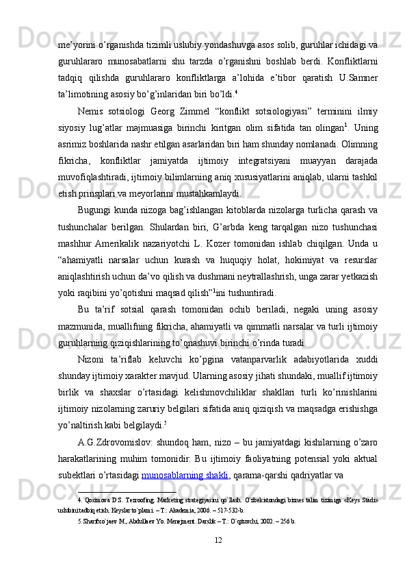 me’yorini o’rganishda tizimli uslubiy yondashuvga asos solib, guruhlar ichidagi va
guruhlararo   munosabatlarni   shu   tarzda   o’rganishni   boshlab   berdi.   Konfliktlarni
tadqiq   qilishda   guruhlararo   konfliktlarga   a’lohida   e’tibor   qaratish   U.Samner
ta’limotining asosiy bo’g’inlaridan biri bo’ldi. 4
Nemis   sotsiologi   Georg   Zimmel   “konflikt   sotsiologiyasi”   terminini   ilmiy
siyosiy   lug’atlar   majmuasiga   birinchi   kiritgan   olim   sifatida   tan   olingan 1
.   Uning
asrimiz boshlarida nashr etilgan asarlaridan biri ham shunday nomlanadi. Olimning
fikricha,   konfliktlar   jamiyatda   ijtimoiy   integratsiyani   muayyan   darajada
muvofiqlashtiradi, ijtimoiy bilimlarning aniq xususiyatlarini aniqlab, ularni tashkil
etish prinsplari va meyorlarini mustahkamlaydi.
Bugungi   kunda nizoga  bag’ishlangan  kitoblarda  nizolarga  turlicha  qarash   va
tushunchalar   berilgan.   Shulardan   biri,   G’arbda   keng   tarqalgan   nizo   tushunchasi
mashhur   Amerikalik   nazariyotchi   L.   Kozer   tomonidan   ishlab   chiqilgan.   Unda   u
“ahamiyatli   narsalar   uchun   kurash   va   huquqiy   holat,   hokimiyat   va   resurslar
aniqlashtirish uchun da’vo qilish va dushmani neytrallashrish, unga zarar yetkazish
yoki raqibini yo’qotishni maqsad qilish” 1
ini tushuntiradi.
Bu   ta’rif   sotsial   qarash   tomonidan   ochib   beriladi,   negaki   uning   asosiy
mazmunida, muallifning fikricha, ahamiyatli va qimmatli narsalar va turli ijtimoiy
guruhlarning qiziqishlarining to’qnashuvi birinchi o’rinda turadi.
Nizoni   ta’riflab   keluvchi   ko’pgina   vatanparvarlik   adabiyotlarida   xuddi
shunday ijtimoiy xarakter mavjud. Ularning asosiy jihati shundaki, muallif ijtimoiy
birlik   va   shaxslar   o’rtasidagi   kelishmovchiliklar   shakllari   turli   ko’rinishlarini
ijtimoiy nizolarning zaruriy belgilari sifatida aniq qiziqish va maqsadga erishishga
yo’naltirish kabi belgilaydi. 5
A.G.Zdrovomislov:  shundoq   ham,  nizo  –  bu  jamiyatdagi   kishilarning  o’zaro
harakatlarining   muhim   tomonidir.   Bu   ijtimoiy   faoliyatning   potensial   yoki   aktual
subektlari o’rtasidagi   munosablarning shakli , qarama-qarshi qadriyatlar va 
________________________________
4.   Qosimova   D.S.   Tezroofing.   Mark е ting   strat е giyasini   qo`llash.   O`zb е kistondagi   bizn е s   talim   tizimiga   «K е ys   Stadi»
uslubini tadbiq etish. K е yslar to`plami. – T.: Akademia, 2006. – 517-532-b. 
5. Sharifxo`ja е v M., Abdulla е v Yo. M е n е jm е nt. Darslik – T.: O`qituvchi, 2002. – 256 b.
12 