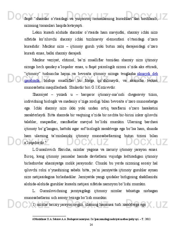 faqat   “shaxslar   o’rtasidagi   va   yuqoriroq   tomonlarning   kurashlari”dan   boshlanib,
nizoning tomonlari haqida ketayapti.
Lekin   kurash   alohida   shaxslar   o’rtasida   ham   mavjudki,   shaxsiy   ichki   nizo
sifatida   ko’riluvchi   shaxsiy   ichki   tuzilmaviy   elementlari   o’rtasidagi   o’zaro
kurashdir.   Mazkur   nizo   –   ijtimoiy   guruh   yoki   butun   xalq   darajasidagi   o’zaro
kurash emas, balki shaxsiy darajadi.
Mazkur   vaziyat,   ehtimol,   ba’zi   mualliflar   tomidan   shaxsiy   nizo   ijtimoiy
nizoga hech qanday a’loqador emas, u faqat psixologik nizoni o’zida aks ettiradi,
“ijtimoiy”   tushuncha   hajmi   va   bevosita   ijtimoiy   nizoga   tenglasha   olmaydi   deb
qaralsada ,   boshqa   mualliflar   bu   fikrga   qo’shilmaydi,   va   aksincha   teskari
munosabatni maqullashadi. Shulardir biri G.I.Kozirevdir.
Shaxsiyat   –   yozadi   u   –   barqaror   ijtimoiy-ma’noli   chegaraviy   tizim,
individning biologik va madaniy o’ziga xosligi bilan bevosita o’zaro munosabatga
ega.   Ichki   shaxsiy   nizo   ikki   yoki   undan   ortiq   taraflarni   o’zaro   harakatini
xarakterlaydi. Bitta shaxsda bir vaqtning o’zida bir nechta bir-birini inkor qiluvchi
talablar,   maqsadlar,   manfaatlar   mavjud   bo’lishi   mumkin.   Ularning   barchasi
ijtimoiy bo’g’langan, hattoki agar sof biologik xarakterga ega bo’lsa ham, shunda
ham   ularning   ta’minlanishi   ijtimoiy   munosabatlarning   butun   tizimi   bilan
a’loqadordir. 6
L.Gumnlovich   fikricha,   nizolar   yagona   va   zaruriy   ijtimoiy   jarayon   emas.
Biroq,   keng   ijtimoiy   jamoalar   hamda   davlatlarni   vujudga   keltiradigan   ijtimoiy
birlashuvlar   ahamiyatga   molik   jarayondir.   Chunki   bu   yerda   nizoning   asosiy   hal
qiluvchi   rolni   o‘ynashining   sababi   bitta,   ya’ni   jamiyatda   ijtimoiy   guruhlar   aynan
nizo natijasidagina birlashadilar. Jamiyatda yangi qoidalar birligining shakllanishi
alohida-alohida guruhlar kurashi natijasi sifatida namoyon bo‘lishi mumkin.
L.   Gumnlovichning   jamiyagdagi   ijtimoiy   nizolar   tabiatiga   nisbagan
munosabatlarini uch asosiy tezisga bo‘lish mumkin:
1) nizolar tarixiy jarayon negizi, ularning hammasi turli xarakterga ega 
__________________________
6.Muxitdinov X.A. Sobirov A.A. Boshqaruv nazariyasi. Co`lpon nomidagi nashriyot-matbaa ijodiy uyi. – T.: 2012.
14 