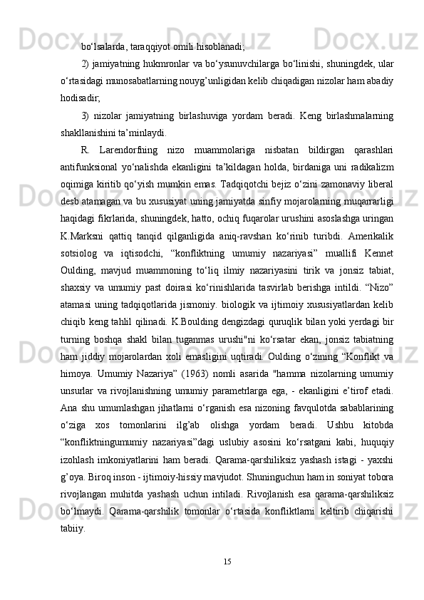 bo‘lsalarda, taraqqiyot omili hisoblanadi;
2) jamiyatning hukmronlar va bo‘ysunuvchilarga bo‘linishi, shuningdek, ular
o‘rtasidagi munosabatlarning nouyg’unligidan kelib chiqadigan nizolar ham abadiy
hodisadir;
3)   nizolar   jamiyatning   birlashuviga   yordam   beradi.   Keng   birlashmalarning
shakllanishini ta’minlaydi.
R.   Larendorfning   nizo   muammolariga   nisbatan   bildirgan   qarashlari
antifunksional   yo‘nalishda   ekanligini   ta’kildagan   holda,   birdaniga   uni   radikalizm
oqimiga kiritib qo‘yish mumkin emas. Tadqiqotchi bejiz o‘zini zamonaviy liberal
desb atamagan va bu xususiyat uning jamiyatda sinfiy mojarolarning muqarrarligi
haqidagi fikrlarida, shuningdek, hatto, ochiq fuqarolar urushini asoslashga uringan
K.Marksni   qattiq   tanqid   qilganligida   aniq-ravshan   ko‘rinib   turibdi.   Amerikalik
sotsiolog   va   iqtisodchi,   “konfliktning   umumiy   nazariyasi”   muallifi   Kennet
Oulding,   mavjud   muammoning   to‘liq   ilmiy   nazariyasini   tirik   va   jonsiz   tabiat,
shaxsiy   va   umumiy   past   doirasi   ko‘rinishlarida   tasvirlab   berishga   intildi.   “Nizo”
atamasi   uning   tadqiqotlarida   jismoniy.   biologik   va   ijtimoiy   xususiyatlardan   kelib
chiqib keng tahlil qilinadi. K.Boulding dengizdagi quruqlik bilan yoki yerdagi bir
turning   boshqa   shakl   bilan   tuganmas   urushi"ni   ko‘rsatar   ekan,   jonsiz   tabiatning
ham   jiddiy   mojarolardan   xoli   emasligini   uqtiradi.   Oulding   o‘zining   “Konflikt   va
himoya.   Umumiy   Nazariya”   (1963)   nomli   asarida   "hamma   nizolarning   umumiy
unsurlar   va   rivojlanishning   umumiy   parametrlarga   ega,   -   ekanligini   e’tirof   etadi.
Ana   shu   umumlashgan   jihatlarni   o‘rganish   esa   nizoning   favqulotda   sabablarining
o‘ziga   xos   tomonlarini   ilg’ab   olishga   yordam   beradi.   Ushbu   kitobda
“konfliktningumumiy   nazariyasi”dagi   uslubiy   asosini   ko‘rsatgani   kabi,   huquqiy
izohlash   imkoniyatlarini   ham   beradi.   Qarama-qarshiliksiz   yashash   istagi   -   yaxshi
g’oya. Biroq inson - ijtimoiy-hissiy mavjudot. Shuninguchun ham in soniyat tobora
rivojlangan   muhitda   yashash   uchun   intiladi.   Rivojlanish   esa   qarama-qarshiliksiz
bo‘lmaydi.   Qarama-qarshilik   tomonlar   o‘rtasida   konfliktlarni   keltirib   chiqarishi
tabiiy.
15 