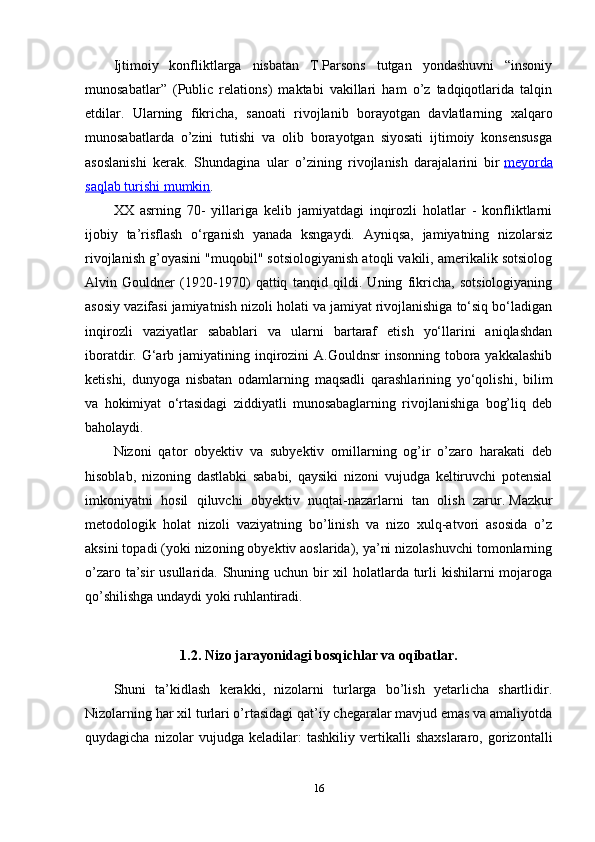 Ijtimoiy   konfliktlarga   nisbatan   T.Parsons   tutgan   yondashuvni   “insoniy
munosabatlar”   (Public   relations)   maktabi   vakillari   ham   o’z   tadqiqotlarida   talqin
etdilar.   Ularning   fikricha,   sanoati   rivojlanib   borayotgan   davlatlarning   xalqaro
munosabatlarda   o’zini   tutishi   va   olib   borayotgan   siyosati   ijtimoiy   konsensusga
asoslanishi   kerak.   Shundagina   ular   o’zining   rivojlanish   darajalarini   bir   meyorda
saqlab turishi mumkin .
XX   asrning   70-   yillariga   kelib   jamiyatdagi   inqirozli   holatlar   -   konfliktlarni
ijobiy   ta’risflash   o‘rganish   yanada   ksngaydi.   Ayniqsa,   jamiyatning   nizolarsiz
rivojlanish g’oyasini "muqobil" sotsiologiyanish atoqli vakili, amerikalik sotsiolog
Alvin   Gouldner   (1920-1970)   qattiq   tanqid   qildi.   Uning   fikricha,   sotsiologiyaning
asosiy vazifasi jamiyatnish nizoli holati va jamiyat rivojlanishiga to‘siq bo‘ladigan
inqirozli   vaziyatlar   sabablari   va   ularni   bartaraf   etish   yo‘llarini   aniqlashdan
iboratdir. G‘arb jamiyatining inqirozini  A.Gouldnsr  insonning tobora yakkalashib
ketishi,   dunyoga   nisbatan   odamlarning   maqsadli   qarashlarining   yo‘qolishi,   bilim
va   hokimiyat   o‘rtasidagi   ziddiyatli   munosabaglarning   rivojlanishiga   bog’liq   deb
baholaydi.
Nizoni   qator   obyektiv   va   subyektiv   omillarning   og’ir   o’zaro   harakati   deb
hisoblab,   nizoning   dastlabki   sababi,   qaysiki   nizoni   vujudga   keltiruvchi   potensial
imkoniyatni   hosil   qiluvchi   obyektiv   nuqtai-nazarlarni   tan   olish   zarur.   Mazkur
metodologik   holat   nizoli   vaziyatning   bo’linish   va   nizo   xulq-atvori   asosida   o’z
aksini topadi (yoki nizoning obyektiv aoslarida), ya’ni nizolashuvchi tomonlarning
o’zaro ta’sir usullarida. Shuning uchun bir xil  holatlarda turli kishilarni  mojaroga
qo’shilishga undaydi yoki ruhlantiradi.
1.2.   Nizo jarayonidagi bosqichlar va oqibatlar.
Shuni   ta’kidlash   kerakki,   nizolarni   turlarga   bo’lish   yetarlicha   shartlidir.
Nizolarning har xil turlari o’rtasidagi qat’iy chegaralar mavjud emas va amaliyotda
quydagicha   nizolar   vujudga   keladilar:   tashkiliy   vertikalli   shaxslararo,   gorizontalli
16 