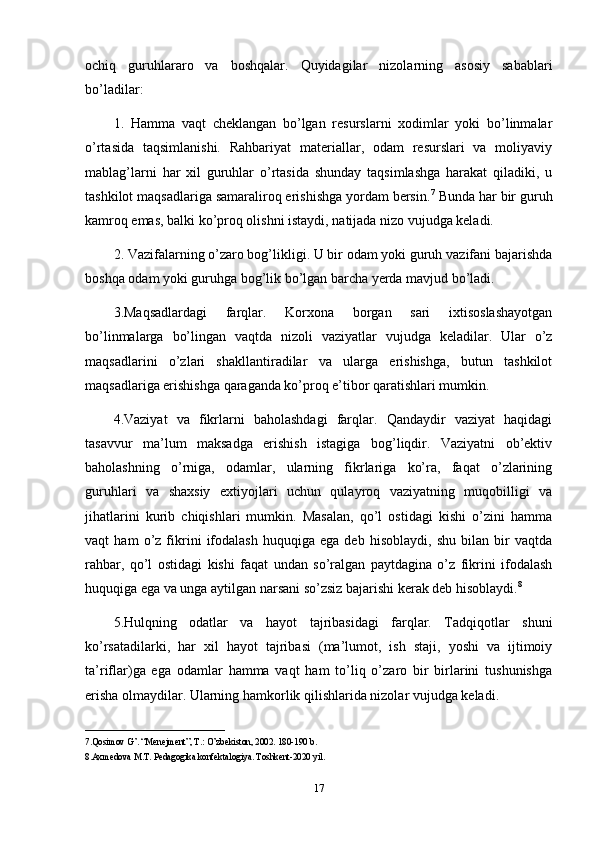 ochiq   guruhlararo   va   boshqalar.   Quyidagilar   nizolarning   asosiy   sabablari
bo’ladilar: 
1.   Hamma   vaqt   cheklangan   bo’lgan   resurslarni   xodimlar   yoki   bo’linmalar
o’rtasida   taqsimlanishi.   Rahbariyat   materiallar,   odam   resurslari   va   moliyaviy
mablag’larni   har   xil   guruhlar   o’rtasida   shunday   taqsimlashga   harakat   qiladiki,   u
tashkilot maqsadlariga samaraliroq erishishga yordam bersin. 7
 Bunda har bir guruh
kamroq emas, balki ko’proq olishni istaydi, natijada nizo vujudga keladi.
2. Vazifalarning o’zaro bog’likligi. U bir odam yoki guruh vazifani bajarishda
boshqa odam yoki guruhga bog’lik bo’lgan barcha yerda mavjud bo’ladi. 
3.Maqsadlardagi   farqlar.   Korxona   borgan   sari   ixtisoslashayotgan
bo’linmalarga   bo’lingan   vaqtda   nizoli   vaziyatlar   vujudga   keladilar.   Ular   o’z
maqsadlarini   o’zlari   shakllantiradilar   va   ularga   erishishga,   butun   tashkilot
maqsadlariga erishishga qaraganda ko’proq e’tibor qaratishlari mumkin. 
4.Vaziyat   va   fikrlarni   baholashdagi   farqlar.   Qandaydir   vaziyat   haqidagi
tasavvur   ma’lum   maksadga   erishish   istagiga   bog’liqdir.   Vaziyatni   ob’ektiv
baholashning   o’rniga,   odamlar,   ularning   fikrlariga   ko’ra,   faqat   o’zlarining
guruhlari   va   shaxsiy   extiyojlari   uchun   qulayroq   vaziyatning   muqobilligi   va
jihatlarini   kurib   chiqishlari   mumkin.   Masalan,   qo’l   ostidagi   kishi   o’zini   hamma
vaqt   ham   o’z   fikrini   ifodalash   huquqiga   ega   deb   hisoblaydi,   shu   bilan   bir   vaqtda
rahbar,   qo’l   ostidagi   kishi   faqat   undan   so’ralgan   paytdagina   o’z   fikrini   ifodalash
huquqiga ega va unga aytilgan narsani so’zsiz bajarishi kerak deb hisoblaydi. 8
5.Hulqning   odatlar   va   hayot   tajribasidagi   farqlar.   Tadqiqotlar   shuni
ko’rsatadilarki,   har   xil   hayot   tajribasi   (ma’lumot,   ish   staji,   yoshi   va   ijtimoiy
ta’riflar)ga   ega   odamlar   hamma   vaqt   ham   to’liq   o’zaro   bir   birlarini   tushunishga
erisha olmaydilar. Ularning hamkorlik qilishlarida nizolar vujudga keladi. 
_______________________________
7.Qosimov G’. “Menejment”, T.: O’zbekiston, 2002. 180-190 b.
8.Axmedova M.T. Pedagogika konfektalogiya. Toshkent-2020 yil. 
17 