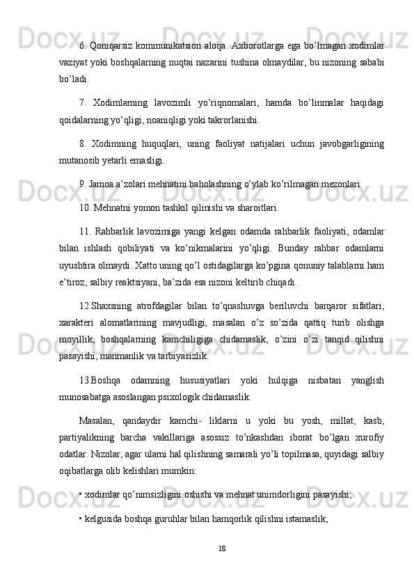 6.  Qoniqarsiz  kommunikatsion  aloqa.   Axborotlarga  ega  bo’lmagan  xodimlar
vaziyat yoki boshqalarning nuqtai nazarini tushina olmaydilar, bu nizoning sababi
bo’ladi. 
7.   Xodimlarning   lavozimli   yo’riqnomalari,   hamda   bo’linmalar   haqidagi
qoidalarning yo’qligi, noaniqligi yoki takrorlanishi. 
8.   Xodimning   huquqlari,   uning   faoliyat   natijalari   uchun   javobgarligining
mutanosib yetarli emasligi. 
9. Jamoa a’zolari mehnatini baholashning o’ylab ko’rilmagan mezonlari. 
10. Mehnatni yomon tashkil qilinishi va sharoitlari. 
11.   Rahbarlik   lavozimiga   yangi   kelgan   odamda   rahbarlik   faoliyati,   odamlar
bilan   ishlash   qobiliyati   va   ko’nikmalarini   yo’qligi.   Bunday   rahbar   odamlarni
uyushtira olmaydi. Xatto uning qo’l ostidagilarga ko’pgina qonuniy talablarni ham
e’tiroz, salbiy reaktsiyani, ba’zida esa nizoni keltirib chiqadi. 
12.Shaxsning   atrofdagilar   bilan   to’qnashuvga   beriluvchi   barqaror   sifatlari,
xarakteri   alomatlarining   mavjudligi,   masalan   o’z   so’zida   qattiq   turib   olishga
moyillik,   boshqalarning   kamchiligiga   chidamaslik,   o’zini   o’zi   tanqid   qilishni
pasayishi, manmanlik va tarbiyasizlik. 
13.Boshqa   odamning   hususiyatlari   yoki   hulqiga   nisbatan   yanglish
munosabatga asoslangan psixologik chidamaslik. 
Masalan,   qandaydir   kamchi-   liklarni   u   yoki   bu   yosh,   millat,   kasb,
partiyalikning   barcha   vakillariga   asossiz   to’nkashdan   iborat   bo’lgan   xurofiy
odatlar. Nizolar, agar ularni hal qilishning samarali yo’li topilmasa, quyidagi salbiy
oqibatlarga olib kelishlari mumkin: 
•   xodimlar qo’nimsizligini oshishi va mehnat unimdorligini pasayishi; 
•   kelgusida boshqa guruhlar bilan hamqorlik qilishni istamaslik; 
18 