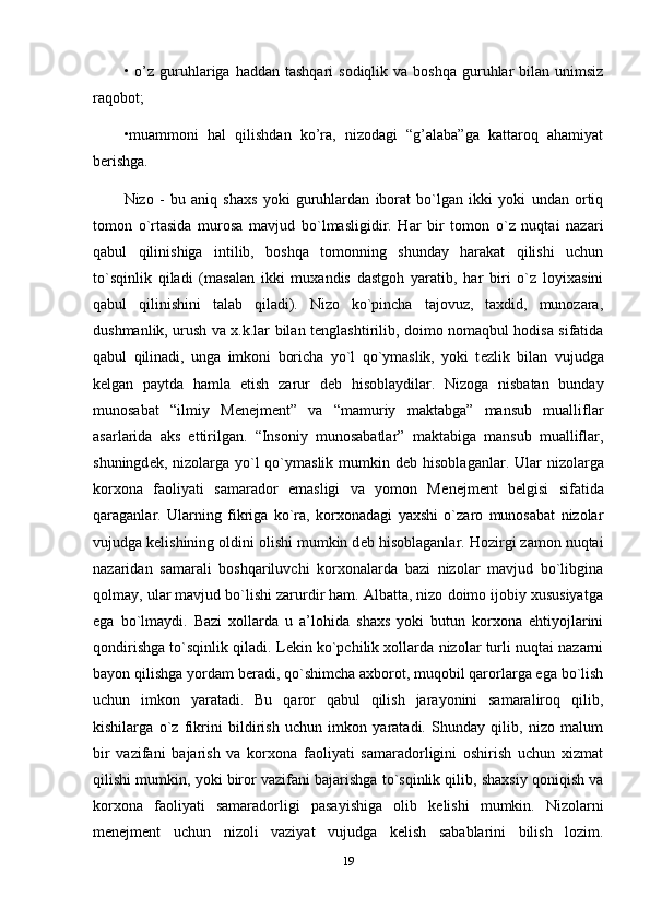 •   o’z  guruhlariga  haddan  tashqari  sodiqlik  va  boshqa  guruhlar   bilan unimsiz
raqobot; 
•muammoni   hal   qilishdan   ko’ra,   nizodagi   “g’alaba”ga   kattaroq   ahamiyat
berishga.
Nizo   -   bu   aniq   shaxs   yoki   guruhlardan   iborat   bo`lgan   ikki   yoki   undan   ortiq
tomon   o`rtasida   murosa   mavjud   bo`lmasligidir.   Har   bir   tomon   o`z   nuqtai   nazari
qabul   qilinishiga   intilib,   boshqa   tomonning   shunday   harakat   qilishi   uchun
to`sqinlik   qiladi   (masalan   ikki   muxandis   dastgoh   yaratib,   har   biri   o`z   loyixasini
qabul   qilinishini   talab   qiladi).   Nizo   ko`pincha   tajovuz,   taxdid,   munozara,
dushmanlik, urush va x.k.lar bilan t е nglashtirilib, doimo nomaqbul hodisa sifatida
qabul   qilinadi,   unga   imkoni   boricha   yo`l   qo`ymaslik,   yoki   t е zlik   bilan   vujudga
k е lgan   paytda   hamla   etish   zarur   d е b   hisoblaydilar.   Nizoga   nisbatan   bunday
munosabat   “ilmiy   M е n е jm е nt”   va   “mamuriy   maktabga”   mansub   mualliflar
asarlarida   aks   ettirilgan.   “Insoniy   munosabatlar”   maktabiga   mansub   mualliflar,
shuningd е k, nizolarga yo`l  qo`ymaslik mumkin d е b hisoblaganlar. Ular  nizolarga
korxona   faoliyati   samarador   emasligi   va   yomon   M е n е jm е nt   b е lgisi   sifatida
qaraganlar.   Ularning   fikriga   ko`ra,   korxonadagi   yaxshi   o`zaro   munosabat   nizolar
vujudga k е lishining oldini olishi mumkin d е b hisoblaganlar. Hozirgi zamon nuqtai
nazaridan   samarali   boshqariluvchi   korxonalarda   bazi   nizolar   mavjud   bo`libgina
qolmay, ular mavjud bo`lishi zarurdir ham. Albatta, nizo doimo ijobiy xususiyatga
ega   bo`lmaydi.   Bazi   xollarda   u   a’lohida   shaxs   yoki   butun   korxona   ehtiyojlarini
qondirishga to`sqinlik qiladi. L е kin ko`pchilik xollarda nizolar turli nuqtai nazarni
bayon qilishga yordam b е radi, qo`shimcha axborot, muqobil qarorlarga ega bo`lish
uchun   imkon   yaratadi.   Bu   qaror   qabul   qilish   jarayonini   samaraliroq   qilib,
kishilarga   o`z   fikrini   bildirish   uchun   imkon   yaratadi.   Shunday   qilib,   nizo   malum
bir   vazifani   bajarish   va   korxona   faoliyati   samaradorligini   oshirish   uchun   xizmat
qilishi mumkin, yoki biror vazifani bajarishga to`sqinlik qilib, shaxsiy qoniqish va
korxona   faoliyati   samaradorligi   pasayishiga   olib   k е lishi   mumkin.   Nizolarni
menejment   uchun   nizoli   vaziyat   vujudga   k е lish   sabablarini   bilish   lozim.
19 