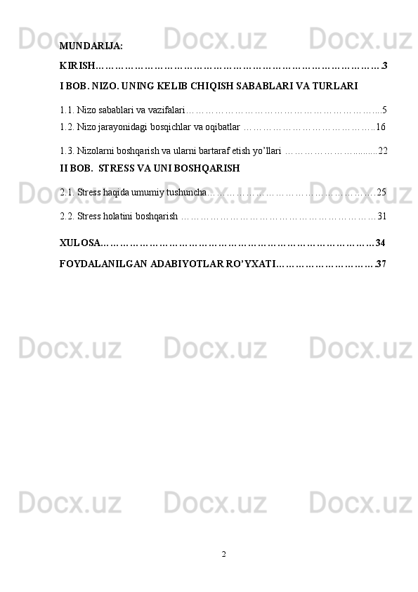 MUNDARIJA:
KIRISH…………………………………………………………………………….3
I BOB. NIZO. UNING KELIB CHIQISH SABABLARI VA TURLARI
1.1.   Nizo sabablari va vazifalari …………………………………………………....5
1.2. Nizo jarayonidagi bosqichlar va oqibatlar …………………………………..16
1.3.  Nizolarni boshqarish va ularni bartaraf etish yo’llari  …………………..........22
II BOB.  STRESS VA UNI BOSHQARISH
2.1. Stress haqida umumiy tushuncha…………………………………………….25
2.2. Stress holatini boshqarish ……………………………………………………31
XULOSA…………………………………………………………………………34
FOYDALANILGAN ADABIYOTLAR RO’YXATI………………………….37
2 