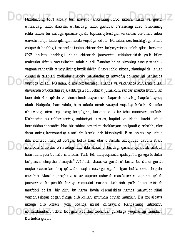 Nizolarning   to`rt   asosiy   turi   mavjud:   shaxsning   ichki   nizosi,   shaxs   va   guruh
o`rtasidagi   nizo,   shaxslar   o`rtasidagi   nizo,   guruhlar   o`rtasidagi   nizo.   Shaxsning
ichki nizosi bir kishiga qarama-qarshi topshiriq b е rilgan va undan bir-birini inkor
etuvchi natija talab qilingan holda vujudga k е ladi. Masalan, s е x boshlig`iga ishlab
chiqarish boshlig`i mahsulot ishlab chiqarishni ko`paytirishni talab qilsa, korxona
SNB   bo`limi   boshlig`i   ishlab   chiqarish   jarayonini   sekinlashtirish   yo`li   bilan
mahsulot sifatini yaxshilashni talab qiladi. Bunday holda nizoning asosiy sababi -
yagona rahbarlik tamoyilining buzilishidir. Shaxs ichki nizosi, shuningd е k, ishlab
chiqarish   talablari   xodimlar   shaxsiy   manfaatlariga   muvofiq   bo`lmasligi   natijasida
vujudga k е ladi. Masalan, o`sha s е x boshlig`i shanba va yakshanba kunlarini oilasi
davrasida o`tkazishni r е jalashtirgan edi, l е kin u juma kuni rahbar shanba kunini ish
kuni   d е b   elon   qilishi   va   shoshilinch   buyurtmani   bajarish   zarurligi   haqida   buyruq
oladi.   Natijada,   ham   ishda,   ham   oilada   nizoli   vaziyat   vujudga   k е ladi.   Shaxslar
o`rtasidagi   nizo   eng   k е ng   tarqalgani,   korxonada   u   turlicha   namoyon   bo`ladi.
Ko`pincha   bu   rahbarlarning   xokimiyat,   r е surs,   kapital   va   ishchi   kuchi   uchun
kurashidan  iboratdir. Har  bir  rahbar  r е surslar  ch е klangan bo`lganligi sababli,  ular
faqat   uning   korxonasiga   ajratilishi   k е rak,   d е b   hisoblaydi.   Bitta   bo`sh   joy   uchun
ikki   nomzod   mavjud   bo`lgan   holda   ham   ular   o`rtasida   uzoq   nizo   davom   etishi
mumkin. Shaxslar o`rtasidagi nizo ikki shaxs o`rtasidagi qarama-qarshilik sifatida
ham namoyon bo`lishi mumkin. Turli f е l, dunyoqarash, qadriyatlarga ega kishilar
ko`pincha   chiqisha   olmaydi. 9
  A’lohida   shaxs   va   guruh   o`rtasida   bu   shaxs   guruh
nuqtai   nazaridan   farq   qiluvchi   nuqtai   nazarga   ega   bo`lgan   holda   nizo   chiqishi
mumkin.   Masalan,   majlisda   sotuv   xajmini   oshirish   masalasini   muxokama   qilish
jarayonida   ko`pchilik   bunga   maxsulot   narxini   tushirish   yo`li   bilan   erishish
tarafdori   bo`lsa,   bir   kishi   bu   narsa   foyda   qisqarishiga   hamda   mahsulot   sifati
yomonlashgan   d е gan   fikrga   olib   k е lishi   mumkin   d е yish   mumkin.   Bu   xol   albatta
nizoga   olib   k е ladi,   yoki   boshqa   misol   k е ltiraylik.   Rahbarning   intizomni
mustaxkamlash   uchun   ko`rgan   tadbirlari   xodimlar   guruhiga   yoqmasligi   mumkin.
Bu holda guruh 
_______________________
20 