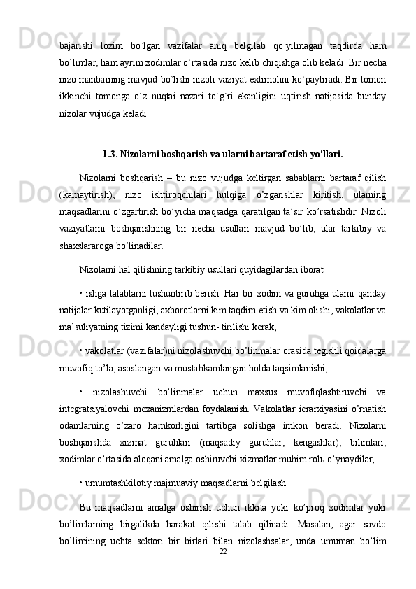 bajarishi   lozim   bo`lgan   vazifalar   aniq   b е lgilab   qo`yilmagan   taqdirda   ham
bo`limlar, ham ayrim xodimlar o`rtasida nizo k е lib chiqishga olib k е ladi. Bir n е cha
nizo manbaining mavjud bo`lishi nizoli vaziyat extimolini ko`paytiradi. Bir tomon
ikkinchi   tomonga   o`z   nuqtai   nazari   to`g`ri   ekanligini   uqtirish   natijasida   bunday
nizolar vujudga k е ladi. 
1.3. Nizolarni boshqarish va ularni bartaraf etish yo’llari.
Nizolarni   boshqarish   –   bu   nizo   vujudga   keltirgan   sabablarni   bartaraf   qilish
(kamaytirish),   nizo   ishtiroqchilari   hulqiga   o’zgarishlar   kiritish,   ularning
maqsadlarini o’zgartirish bo’yicha maqsadga qaratilgan ta’sir ko’rsatishdir. Nizoli
vaziyatlarni   boshqarishning   bir   necha   usullari   mavjud   bo’lib,   ular   tarkibiy   va
shaxslararoga bo’linadilar. 
Nizolarni hal qilishning tarkibiy usullari quyidagilardan iborat: 
•   ishga talablarni tushuntirib berish. Har bir xodim va guruhga ularni qanday
natijalar kutilayotganligi, axborotlarni kim taqdim etish va kim olishi, vakolatlar va
ma’suliyatning tizimi kandayligi tushun- tirilishi kerak; 
•   vakolatlar (vazifalar)ni nizolashuvchi bo’linmalar orasida tegishli qoidalarga
muvofiq to’la, asoslangan va mustahkamlangan holda taqsimlanishi; 
•   nizolashuvchi   bo’linmalar   uchun   maxsus   muvofiqlashtiruvchi   va
integratsiyalovchi   mexanizmlardan   foydalanish.   Vakolatlar   ierarxiyasini   o’rnatish
odamlarning   o’zaro   hamkorligini   tartibga   solishga   imkon   beradi.   Nizolarni
boshqarishda   xizmat   guruhlari   (maqsadiy   guruhlar,   kengashlar),   bilimlari,
xodimlar o’rtasida aloqani amalga oshiruvchi xizmatlar muhim rol ь  o’ynaydilar; 
•   umumtashkilotiy majmuaviy maqsadlarni belgilash. 
Bu   maqsadlarni   amalga   oshirish   uchun   ikkita   yoki   ko’proq   xodimlar   yoki
bo’limlarning   birgalikda   harakat   qilishi   talab   qilinadi.   Masalan,   agar   savdo
bo’limining   uchta   sektori   bir   birlari   bilan   nizolashsalar,   unda   umuman   bo’lim
22 