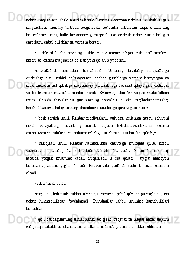 uchun maqsadlarni shakllantirish kerak. Umuman korxona uchun aniq shakllangan
maqsadlarni   shunday   tartibda   belgilanishi   bo’limlar   rahbarlari   faqat   o’zlarining
bo’limlarini   emas,   balki   korxonaning   maqsadlariga   erishish   uchun   zarur   bo’lgan
qarorlarni qabul qilishlariga yordam beradi; 
•   tashkilot   boshqaruvining   tashkiliy   tuzilmasini   o’zgartirish,   bo’linmalarni
nizoni to’xtatish maqsadida bo’lish yoki qo’shib yuborish; 
•mukofatlash   tizimidan   foydalanish.   Umumiy   tashkiliy   maqsadlarga
erishishga   o’z   ulushini   qo’shayotgan,   boshqa   guruhlarga   yordam   berayotgan   va
muammolarni   hal   qilishga   majmuaviy   yondashuvga   harakat   qilayotgan   xodimlar
va   bo’linmalar   mukofotlanishlari   kerak.   SHuning   bilan   bir   vaqtda   mukofotlash
tizimi   alohida   shaxslar   va   guruhlarning   noma’qul   hulqini   rag’batlantirmasligi
kerak. Nizolarni hal qilishning shaxslararo usullariga quyidagilar kiradi: 
•   bosh   tortish   usuli.   Rahbar   ziddiyatlarni   vujudga   kelishiga   qutqu   soluvchi
nizoli   vaziyatlarga   tushib   qolmaslik,   oqibati   kelishmovchiliklarni   keltirib
chiqaruvchi masalalarni muhokama qilishga kirishmaslikka harakat qiladi; 10
 
•   silliqlash   usuli.   Rahbar   hamkorlikka   ehtiyojga   murojaat   qilib,   nizoli
vaziyatdan   qochishga   harakat   qiladi.   Afsuski,   bu   usulda   ko’pincha   nizoning
asosida   yotgan   muammo   esdan   chiqariladi,   u   esa   qoladi.   Tuyg’u   namoyon
bo’lmaydi,   ammo   yig’ila   boradi.   Piravordida   portlash   sodir   bo’lishi   ehtimoli
o’sadi; 
•   ishontirish usuli; 
•majbur qilish usuli. rahbar o’z nuqtai nazarini qabul qilinishiga majbur qilish
uchun   hukmronlikdan   foydalanadi.   Quyidagilar   ushbu   usulning   kamchiliklari
bo’ladilar: 
•   qo’l   ostidagilarning   tashabbusini   bo’g’ish,   faqat   bitta   nuqtai   nazar   taqdim
etilganligi sababli barcha muhim omillar ham hisobga olinmas- liklari ehtimoli 
_______________________
23 