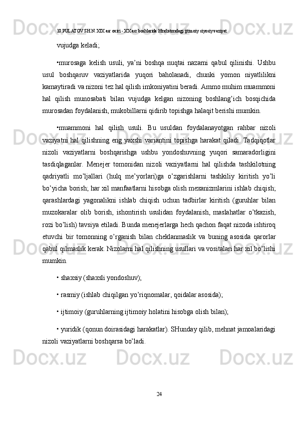 10.PULATOV SH.N. XIX asr oxiri - XX asr boshlarida Hindistondagi ijtimoiy siyosiy vaziyat
vujudga keladi;
•murosaga   kelish   usuli,   ya’ni   boshqa   nuqtai   nazarni   qabul   qilinishi.   Ushbu
usul   boshqaruv   vaziyatlarida   yuqori   baholanadi,   chunki   yomon   niyatlilikni
kamaytiradi va nizoni tez hal qilish imkoniyatini beradi. Ammo muhim muammoni
hal   qilish   munosabati   bilan   vujudga   kelgan   nizoning   boshlang’ich   bosqichida
murosadan foydalanish, mukobillarni qidirib topishga halaqit berishi mumkin. 
•muammoni   hal   qilish   usuli.   Bu   usuldan   foydalanayotgan   rahbar   nizoli
vaziyatni  hal  qilishning eng yaxshi  variantini topishga  harakat  qiladi. Tadqiqotlar
nizoli   vaziyatlarni   boshqarishga   ushbu   yondoshuvning   yuqori   samaradorligini
tasdiqlaganlar.   Menejer   tomonidan   nizoli   vaziyatlarni   hal   qilishda   tashkilotning
qadriyatli   mo’ljallari   (hulq   me’yorlari)ga   o’zgarishlarni   tashkiliy   kiritish   yo’li
bo’yicha borish; har xil manfaatlarni hisobga olish mexanizmlarini ishlab chiqish;
qarashlardagi   yagonalikni   ishlab   chiqish   uchun   tadbirlar   kiritish   (guruhlar   bilan
muzokaralar   olib   borish,   ishontirish   usulidan   foydalanish,   maslahatlar   o’tkazish,
rozi bo’lish) tavsiya etiladi. Bunda menejerlarga hech qachon faqat nizoda ishtiroq
etuvchi   bir   tomonning   o’rganish   bilan   cheklanmaslik   va   buning   asosida   qarorlar
qabul qilmaslik kerak. Nizolarni hal qilishning usullari va vositalari har xil bo’lishi
mumkin. 
•   shaxsiy (shaxsli yondoshuv); 
•   rasmiy (ishlab chiqilgan yo’riqnomalar, qoidalar asosida); 
•   ijtimoiy (guruhlarning ijtimoiy holatini hisobga olish bilan); 
•   yuridik (qonun doirasidagi harakatlar). SHunday qilib, mehnat jamoalaridagi
nizoli vaziyatlarni boshqarsa bo’ladi. 
24 