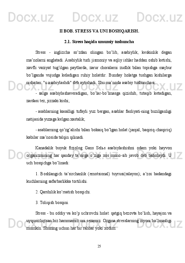 II BOB. STRESS VA UNI BOSHQARISH.
2.1. Stress haqida umumiy tushuncha
Stress   -   inglizcha   so’zdan   olingan   bo’lib,   asabiylik,   keskinlik   degan
ma’nolarni anglatadi. Asabiylik turli jismoniy va aqliy ishlar haddan oshib ketishi,
xavfli   vaziyat   tug’ilgan   paytlarda,   zarur   choralarni   zudlik   bilan   topishga   majbur
bo’lganda   vujudga   keladigan   ruhiy   holatdir.   Bunday   holatga   tushgan   kishilarga
nisbatan: "u asabiylashdi" deb aytishadi. Shu ma’noda asabiy tushunchasi: 
-   salga   asabiylashaveradigan,   bo’lar-bo’lmasga   qizishib,   tutaqib   ketadigan,
zardasi tez, jizzaki kishi; 
-   asablarning   kasalligi   tufayli   yuz   bergan,   asablar   faoliyati-ning   buzilganligi
natijasida yuzaga kelgan xastalik; 
- asablarning qo’zg’alishi bilan bokaiq bo’lgan holat (janjal, baqiriq-chaqiriq)
kabilar ma’nosida talqin qilinadi. 
Kanadalik   buyuk   fiziolog   Gans   Sel ь s   asabiylashishni   odam   yoki   hayvon
organizmining   har   qanday   ta’sirga   o’ziga   xos   muno-sib   javob   deb   baholaydi.   U
uch bosqichga bo’linadi: 
1.   Boshlangich   ta’sirchanlik   (emotsional)   tuyrusi(ralayon);   a’zoi   badandagi
kuchlarning safarbarlikka tortilishi. 
2. Qarshilik ko’rsatish bosqichi. 
3. Toliqish bosqini.
Stress - bu oddiy va ko’p uchrovchi holat. qatgiq bezovta bo’lish, hayajon va
uyqusizliqtsan biz hammamiz uni sezamiz. Ozgina stresslarning ziyoni bo’lmasligi
mumkin. Shuning uchun har bir rahbar yoki xodim: 
25 